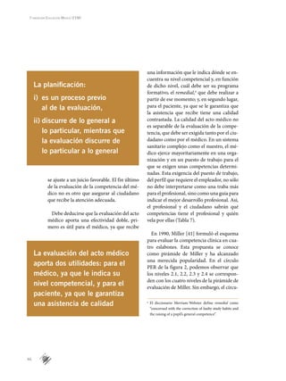 46
Fundación Educación Médica (FEM)
se ajuste a un juicio favorable. El fin último
de la evaluación de la competencia del mé-
dico no es otro que asegurar al ciudadano
que recibe la atención adecuada.
Debe deducirse que la evaluación del acto
médico aporta una efectividad doble, pri-
mero es útil para el médico, ya que recibe
La evaluación del acto médico
aporta dos utilidades: para el
médico, ya que le indica su
nivel competencial, y para el
paciente, ya que le garantiza
una asistencia de calidad o
	 El diccionario Merriam-Webster define remedial como
“concerned with the correction of faulty study habits and
the raising of a pupil’s general competence”.
La planificación:
i)	 es un proceso previo
al de la evaluación,
ii)	discurre de lo general a
lo particular, mientras que
la evaluación discurre de
lo particular a lo general
una información que le indica dónde se en-
cuentra su nivel competencial y, en función
de dicho nivel, cuál debe ser su programa
formativo, el remedial,o
que debe realizar a
partir de ese momento; y, en segundo lugar,
para el paciente, ya que se le garantiza que
la asistencia que recibe tiene una calidad
contrastada. La calidad del acto médico no
es separable de la evaluación de la compe-
tencia, que debe ser exigida tanto por el ciu-
dadano como por el médico. En un sistema
sanitario complejo como el nuestro, el mé-
dico ejerce mayoritariamente en una orga-
nización y en un puesto de trabajo para el
que se exigen unas competencias determi-
nadas. Esta exigencia del puesto de trabajo,
del perfil que requiere el empleador, no sólo
no debe interpretarse como una traba más
para el profesional, sino como una guía para
indicar el mejor desarrollo profesional. Así,
el profesional y el ciudadano sabrán qué
competencias tiene el profesional y quién
vela por ellas (Tabla 7).
En 1990, Miller [41] formuló el esquema
para evaluar la competencia clínica en cua-
tro eslabones. Esta propuesta se conoce
como pirámide de Miller y ha alcanzado
una merecida popularidad. En el círculo
PER de la figura 2, podemos observar que
los niveles 2.1, 2.2, 2.3 y 2.4 se correspon-
den con los cuatro niveles de la pirámide de
evaluación de Miller. Sin embargo, el círcu-
 