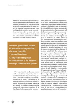 52
Fundación Educación Médica (FEM)
formación del profesorado y quizás este co-
lectivo siga ignorando los cambios que se re-
quieren. El énfasis que ha marcado Bolonia
es aprender más que enseñar. El coste de ha-
cer las cosas mal hechas es muy alto y, sin
embargo, da la sensación de que hemos es-
tado más interesados en hacer más cosas
que en hacerlas mejor. Es más, ni siquiera
nos hemos interesado en controlar de forma
efectiva la calidad de nuestros cambios.
Otro hecho también insólito en el mundo
de la educación superior, en el que se en-
cuentra un colectivo muy cualificado y cer-
cano a la excelencia técnica, es el manteni-
miento de los usos y costumbres de la
sociedad industrial, cuando este mismo co-
lectivo reconoce que ha llegado una nueva
era, la de la sociedad del conocimiento. La
máquina de vapor, como paradigma de la
Revolución Industrial, permitió incremen-
tar la producción, la efectividad y los bene-
ficios, pero compartimentó el espacio de
cada producto y también de cada ciudada-
no. Hoy en día, las TIC, como paradigma de
la sociedad del conocimiento, han superado
la compartimentación y han creado una red
de elementos comunicados que ha conduci-
do a lo que hemos venido a llamar globali-
zación. Una vez más, debemos repetir que
ya se ha producido un cambio cultural y
que razonablemente se deben esperar nue-
vas y quizá más drásticas transformaciones
sociales. La complejidad y la diversidad del
mundo actual evidencian la caducidad de
los modelos pensados hasta ahora. El texto
de nuestro pensamiento debe adaptarse al
contexto actual [49]. Por ello, debemos
plantearnos superar el pensamiento frag-
mentado, disperso, desunido y comparti-
mentado. Hoy es imposible reorganizar el
conocimiento si no hacemos converger va-
rias disciplinas. La trans-disciplinariedad se
debe utilizar como un instrumento para
unir varias aproximaciones, para fundir en
uno nuevo los diversos discursos de pensa-
miento de cada disciplina y cuyo resultado
dé lugar a algo más que la suma de las par-
tes. En palabras de Edgard Morin [50], de-
bemos llegar al pensamiento sistémico o
complejo, lo cual exige que la causalidad
unilineal y unidireccional sea reemplazada
por una causalidad multirreferencial; que la
lógica clásica sea corregida por la dialógica
capaz de concebir nociones a un tiempo
complementarias y antagónicas. No se trata
tanto de una reforma programática como
paradigmática, una reforma del pensamien-
Debemos plantearnos superar
el pensamiento fragmentado,
disperso, desunido
y compartimentado.
Es imposible reorganizar
el conocimiento si no hacemos
convergir diferentes disciplinas
 