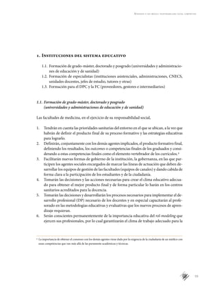 59
Aprender a ser médico: responsabilidad social compartida
1.	Instituciones del sistema educativo
1.1.	 Formación de grado-máster, doctorado y posgrado (universidades y administracio-
nes de educación y de sanidad)
1.2.	 Formación de especialistas (instituciones asistenciales, administraciones, CNECS,
unidades docentes, jefes de estudio, tutores y otras)
1.3.	 Formación para el DPC y la FC (proveedores, gestores e intermediarios)
1.1.	Formación de grado-máster, doctorado y posgrado
(universidades y administraciones de educación y de sanidad)
Las facultades de medicina, en el ejercicio de su responsabilidad social,
1.	 Tendrán en cuenta las prioridades sanitarias del entorno en el que se ubican, a la vez que
habrán de definir el producto final de su proceso formativo y las estrategias educativas
para lograrlo.
2.	 Definirán, conjuntamente con los demás agentes implicados, el producto formativo final,
definiendo los resultados, los outcomes o competencias finales de los graduados y consi-
derando a estas competencias finales como el elemento vertebrador de los currículos.p
3.	 Facilitarán nuevas formas de gobierno de la institución, la gobernanza, en las que par-
ticipen los agentes sociales encargados de marcar las líneas de actuación que deben de-
sarrollar los equipos de gestión de las facultades (equipos de canales) y dando cabida de
forma clara a la participación de los estudiantes y de la ciudadanía.
4.	 Tomarán las decisiones y las acciones necesarias para crear el clima educativo adecua-
do para obtener el mejor producto final y de forma particular lo harán en los centros
sanitarios acreditados para la docencia.
5.	 Tomarán las decisiones y desarrollarán los procesos necesarios para implementar el de-
sarrollo profesional (DP) necesario de los docentes y en especial capacitarán al profe-
sorado en las metodologías educativas y evaluativas que los nuevos procesos de apren-
dizaje requieran.
6.	 Serán conscientes permanentemente de la importancia educativa del rol-modeling que
ejercen sus profesionales, por lo cual garantizarán el clima de trabajo adecuado para la
p
	 La importancia de obtener el consenso con los demás agentes viene dada por la exigencia de la ciudadanía de un médico con
unas competencias que van más allá de las puramente académicas y técnicas.
 