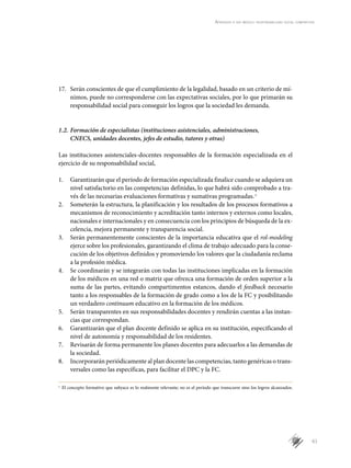 61
Aprender a ser médico: responsabilidad social compartida
17.	 Serán conscientes de que el cumplimiento de la legalidad, basado en un criterio de mí-
nimos, puede no corresponderse con las expectativas sociales, por lo que primarán su
responsabilidad social para conseguir los logros que la sociedad les demanda.
1.2.	Formación de especialistas (instituciones asistenciales, administraciones,
CNECS, unidades docentes, jefes de estudio, tutores y otras)
Las instituciones asistenciales-docentes responsables de la formación especializada en el
ejercicio de su responsabilidad social,
1.	 Garantizarán que el período de formación especializada finalice cuando se adquiera un
nivel satisfactorio en las competencias definidas, lo que habrá sido comprobado a tra-
vés de las necesarias evaluaciones formativas y sumativas programadas.s
2.	 Someterán la estructura, la planificación y los resultados de los procesos formativos a
mecanismos de reconocimiento y acreditación tanto internos y externos como locales,
nacionales e internacionales y en consecuencia con los principios de búsqueda de la ex-
celencia, mejora permanente y transparencia social.
3.	 Serán permanentemente conscientes de la importancia educativa que el rol-modeling
ejerce sobre los profesionales, garantizando el clima de trabajo adecuado para la conse-
cución de los objetivos definidos y promoviendo los valores que la ciudadanía reclama
a la profesión médica.
4.	 Se coordinarán y se integrarán con todas las instituciones implicadas en la formación
de los médicos en una red o matriz que ofrezca una formación de orden superior a la
suma de las partes, evitando compartimentos estancos, dando el feedback necesario
tanto a los responsables de la formación de grado como a los de la FC y posibilitando
un verdadero continuum educativo en la formación de los médicos.
5.	 Serán transparentes en sus responsabilidades docentes y rendirán cuentas a las instan-
cias que correspondan.
6.	 Garantizarán que el plan docente definido se aplica en su institución, especificando el
nivel de autonomía y responsabilidad de los residentes.
7.	 Revisarán de forma permanente los planes docentes para adecuarlos a las demandas de
la sociedad.
8.	 Incorporarán periódicamente al plan docente las competencias, tanto genéricas o trans-
versales como las específicas, para facilitar el DPC y la FC.
s
	 El concepto formativo que subyace es lo realmente relevante; no es el período que transcurre sino los logros alcanzados.
 
