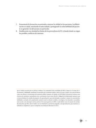 63
Aprender a ser médico: responsabilidad social compartida
7.	 Fomentarán la formación encaminada a mejorar la calidad en los pacientes, la alfabeti-
zación en salud, orientando el autocuidado y protegiendo la vulnerabilidad del pacien-
te en general y la del anciano en particular.
8.	 Establecerán con claridad los límites de los proveedores de FC evitando desde su origen
los posibles conflictos de intereses.
que un médico necesita para su práctica cotidiana. Los contenidos de las actividades de FMC se basan en el cuerpo de co-
nocimientos y habilidades usualmente reconocidos por la profesión médica, tanto en lo que se refiere a las ciencias básicas
como a las clínicas y a la provisión de la asistencia médico-sanitaria. En España, la LOPS define la formación Continua como
el proceso de enseñanza y aprendizaje activo y permanente al que tienen derecho y obligación los profesionales sanitarios, que
se inicia al finalizar los estudios de pregrado o de especialización y que está destinado a actualizar y mejorar los conocimientos,
habilidades y actitudes de los profesionales sanitarios ante la evolución científica y tecnológica y las demandas y necesidades,
tanto sociales como del propio sistema sanitario. De manera genérica, la FMC se suele definir como el conjunto de activida-
des educativas que lleva cabo el médico una vez finalizado su período de pregrado y de especialización, para mantener ac-
tualizada su competencia y que no comportan una titulación adicional (N. del T.).
 