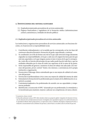 64
Fundación Educación Médica (FEM)
2.	Instituciones del sistema sanitario
2.1.	 Empleadores/patronales proveedoras de servicios asistenciales
2.2.	 Órganos financiadores y reguladores de la formación médica (administraciones
central y autonómicas y entidades de derecho público)
2.1. Empleadores/patronales proveedoras de servicios asistenciales
Las instituciones y organizaciones proveedoras de servicios asistenciales con funciones do-
centes, en el ejercicio de su responsabilidad social,
1.	 Contribuirán ordenadamente y en la medida que les corresponda, en las tres fases del
continuum educativo/formativo: formación de grado, especializada y continua.
2.	 Se coordinarán con el fin de formar una red en la que cada estructura tenga claramente
asignadas sus responsabilidades, en la que a cada una se le asignen las tareas para las que
está más capacitada y en la que ninguna asuma ni más ni menos de lo que le correspon-
da y todo ello en función del principio de que nadie puede hacerlo todo bien y que los
resultados obtenidos por la suma de todos son superiores al de la suma de las partes.
3.	 Serán responsables de generar y mantener el clima de trabajo más adecuado a los inte-
reses del paciente, person centred,w
frente a los intereses y conveniencias de la propia
institución u organización.
4.	 Favorecerán el liderazgo clínico entendiendo que es una mejora de calidad en la aten-
ción del paciente.
5.	 Favorecerán el profesionalismo cívico como una mejora de calidad del sistema de salud.
6.	 Estimularán la formación de los profesionales para la mejora de la alfabetización en sa-
lud de la sociedad.
7.	 Contratarán/emplearán a los profesionales de acuerdo con sus capacidades y compe-
tencias probadas.
8.	 Identificarán y reconocerán el DPCx
alcanzado por sus profesionales, lo estimularán y
lo incentivarán para mantener, mejorar y adecuar sus competencias a la tarea a desem-
w
	En oposición a disease oriented.
x
	 El desarrollo profesional continuo (DPC) debe entenderse desde una perspectiva global e integradora de elementos de forma-
ción, de valoración de la actividad asistencial, docente e investigadora, de la capacidad de respuesta a los cambios del entorno, de
la capacidad de reflexión sobre la propia práctica y su repercusión social y, en definitiva, del progreso competencial. Por ello, su
evaluación y reconocimiento ha de ser dinámico (lo que haces y cómo lo haces) y no estático como el currículo (lo que eres).
 