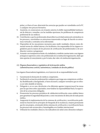 65
Aprender a ser médico: responsabilidad social compartida
peñar y, si fuera el caso, detectarán las carencias que pueden ser remediadas con la FC
o cualquier otro proceso formativo.
9.	 Asumirán, en consecuencia con el punto anterior, la doble responsabilidad institucio-
nal de detectar y remediar, con las medidas oportunas, los problemas de competencia
profesional de sus médicos.
10.	 Contribuirán a que los profesionales desarrollen la actividad asistencial centrándose en
los procesos y moviéndose en estructuras transversales en lugar de hacerlo en estruc-
turas verticales y centrados en la enfermedad.
11.	 Dispondrán de los mecanismos necesarios para medir resultados clínicos como ele-
mental norma de calidad interna y los facilitarán a los responsables de los órganos re-
guladores para la mejora de los procesos de certificación (de profesionales) y de acre-
ditación (centros y programas).
12.	 Actuarán con transparencia frente a la ciudadanía y rendirán cuentas tanto a sus órganos
jerárquicos superiores como a los profesionales de su institución/organización, dado que
éstos aportan el conocimiento y, por lo tanto, dan valor a la institución/organización.
2.2.	Órganos financiadores y reguladores de la formación médica
(administraciones central y autonómicas y entidades de derecho público)
Los órganos financiadores/reguladores, en el ejercicio de su responsabilidad social,
1.	 Garantizarán la formación de médicos competentes.
2.	 Facilitarán la actuación profesional de cualquiera que tenga una competencia certifica-
da, flexibilizando y desregulando, si fuera necesario, cualquier normativa que no ofrez-
ca un valor añadido al sistema.
3.	 Delegarán o, en su caso, devolverán a los diferentes agentes (empowerment) las tareas
para las que éstos estén capacitados, reservándose la responsabilidad final y la supervi-
sión de las actuaciones delegadas.
4.	 Promoverán los procesos periódicos de validación/certificación como eslabón básico
para garantizar la seguridad del paciente y como mecanismo de detección de mala praxis
médica.
5.	 Asegurarán la implementación de los sistemas de certificación y recertificación profe-
sional en función de los principios de búsqueda de la excelencia y mejora permanente
que les son propios, orientando dichos sistemas de certificación y recertificación hacia
los procesos más reconocidos y homologables en el ámbito internacional.
6.	 Utilizarán los resultados clínicos y los indicadores de salud como elementos indispen-
 