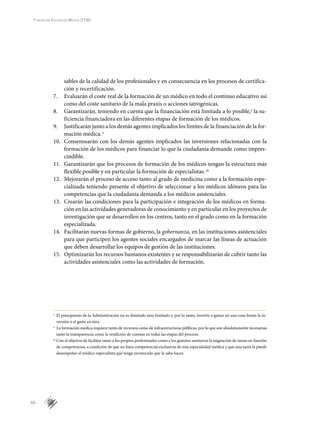 66
Fundación Educación Médica (FEM)
sables de la calidad de los profesionales y en consecuencia en los procesos de certifica-
ción y recertificación.
7.	 Evaluarán el coste real de la formación de un médico en todo el continuo educativo así
como del coste sanitario de la mala praxis o acciones iatrogénicas.
8.	 Garantizarán, teniendo en cuenta que la financiación está limitada a lo posible,y
la su-
ficiencia financiadora en las diferentes etapas de formación de los médicos.
9.	 Justificarán junto a los demás agentes implicados los límites de la financiación de la for-
mación médica.z
10.	 Consensuarán con los demás agentes implicados las inversiones relacionadas con la
formación de los médicos para financiar lo que la ciudadanía demande como impres-
cindible.
11.	 Garantizarán que los procesos de formación de los médicos tengan la estructura más
flexible posible y en particular la formación de especialistas.aa
12.	 Mejorarán el proceso de acceso tanto al grado de medicina como a la formación espe-
cializada teniendo presente el objetivo de seleccionar a los médicos idóneos para las
competencias que la ciudadanía demanda a los médicos asistenciales.
13.	 Crearán las condiciones para la participación e integración de los médicos en forma-
ción en las actividades generadoras de conocimiento y en particular en los proyectos de
investigación que se desarrollen en los centros, tanto en el grado como en la formación
especializada.
14.	 Facilitarán nuevas formas de gobierno, la gobernanza, en las instituciones asistenciales
para que participen los agentes sociales encargados de marcar las líneas de actuación
que deben desarrollar los equipos de gestión de las instituciones.
15.	 Optimizarán los recursos humanos existentes y se responsabilizarán de cubrir tanto las
actividades asistenciales como las actividades de formación.
y
	 El presupuesto de la Administración no es ilimitado sino limitado y, por lo tanto, invertir o gastar en una cosa limita la in-
versión o el gasto en otra.
z
	 La formación médica requiere tanto de recursos como de infraestructuras públicas, por lo que son absolutamente necesarias
tanto la transparencia como la rendición de cuentas en todas las etapas del proceso.
aa
	Con el objetivo de facilitar tanto a los propios profesionales como a los gestores sanitarios la asignación de tareas en función
de competencias, a condición de que no haya competencias exclusivas de una especialidad médica y que una tarea la puede
desempeñar el médico especialista que tenga reconocido que la sabe hacer.
 