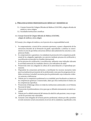67
Aprender a ser médico: responsabilidad social compartida
3.	Organizaciones profesionales médicas y biomédicas
3.1.	 Consejo General de Colegios Ofi­ciales de Médicos (CGCOM), colegios oficiales de
médicos y otros colegios
3.2.	 Sociedades/instituciones científicas
3.1. Consejo General de Colegios Oficiales de Médicos (CGCOM),
colegios de médicos y otros colegios
El Consejo y los colegios de médicos, en el ejercicio de su responsabilidad social,
1.	 Se comprometerán, a través de los convenios oportunos, a poner a disposición de las
estructuras docentes de la formación de grado, especializada y continua su conoci-
miento en aras de que dichas estructuras definan adecuadamente los outcomes y com-
petencias finales.
2.	 Se comprometerán a garantizar a la ciudadanía la promoción de la competencia profe-
sional de los colegiados registrados con ejercicio mediante procesos de certificación y
recertificación reconocidos en el ámbito internacional.
3.	 En los procesos de certificación y recertificación, utilizarán como indicador relevante
la actividad asistencial, los resultados clínicos y los indicadores de salud.
4.	 Promoverán entre sus colegiados la cultura de la autoevaluación y el aprendizaje per-
manente.
5.	 Dispondrán las actuaciones pertinentes y movilizarán los recursos necesarios tanto
para la actualización permanente de los profesionales como para los programas de me-
didas correctoras (remedial) necesarias para los profesionales cuya evaluación eviden-
cie carencias o deficiencias.
6.	 Velarán por la competencia profesional en su totalidad, pero focalizarán su interés en
las competencias genéricas o transversales, dado que otras instituciones lo harán con
las competencias específicas.
7.	 Promoverán el liderazgo clínico en todas las instituciones asistenciales y en el Sistema
Nacional de Salud.
8.	 Promoverán el profesionalismo cívico para que se difunda extensamente en toda la so-
ciedad.
9.	 Velarán por la calidad asistencial del sistema de salud de cada paciente y muy en espe-
cial de los pacientes más vulnerables.
10.	 Actuarán como abogados de la buena práctica profesional, velarán por ella y pondrán
en todo momento su leal conocimiento al servicio de la ciudadanía, supeditando a ésta
 