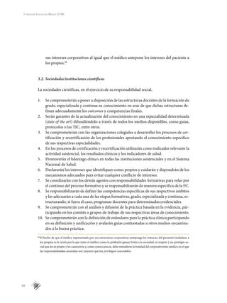 68
Fundación Educación Médica (FEM)
sus intereses corporativos al igual que el médico antepone los intereses del paciente a
los propios.bb
3.2.	Sociedades/instituciones científicas
La sociedades científicas, en el ejercicio de su responsabilidad social,
1.	 Se comprometerán a poner a disposición de las estructuras docentes de la formación de
grado, especializada y continua su conocimiento en aras de que dichas estructuras de-
finan adecuadamente los outcomes y competencias finales.
2.	 Serán garantes de la actualización del conocimiento en una especialidad determinada
(state of the art) difundiéndolo a través de todos los medios disponibles, como guías,
protocolos o las TIC, entre otros.
3.	 Se comprometerán con las organizaciones colegiales a desarrollar los procesos de cer-
tificación y recertificación de los profesionales aportando el conocimiento específico
de sus respectivas especialidades.
4.	 En los procesos de certificación y recertificación utilizarán como indicador relevante la
actividad asistencial, los resultados clínicos y los indicadores de salud.
5.	 Promoverán el liderazgo clínico en todas las instituciones asistenciales y en el Sistema
Nacional de Salud.
6.	 Declararán los intereses que identifiquen como propios y cuidarán y dispondrán de los
mecanismos adecuados para evitar cualquier conflicto de intereses.
7.	 Se coordinarán con los demás agentes con responsabilidades formativas para velar por
el continuo del proceso formativo y se responsabilizarán de manera específica de la FC.
8.	 Se responsabilizarán de definir las competencias específicas de sus respectivos ámbitos
y las adecuarán a cada una de las etapas formativas, grado, especializada y continua, es-
tructurando, si fuera el caso, programas docentes para determinadas credenciales.
9.	 Se comprometerán con el análisis y difusión de la práctica basada en la evidencia, par-
ticipando en los comités o grupos de trabajo de sus respectivas áreas de conocimiento.
10.	 Se comprometerán con la definición de estándares para la práctica clínica participando
en su definición y unificación y avalarán guías contrastadas u otros medios encamina-
dos a la buena práctica.
bb
	El hecho de que el médico representado por sus estructuras corporativas anteponga los intereses del paciente/ciudadano a
los propios es la razón por la que tanto el médico como la profesión ganan frente a la sociedad un respeto y un prestigio so-
cial que les es propio y les caracteriza y, como consecuencia, debe entenderse la bondad del corporativismo médico en el que
las responsabilidades asumidas son mayores que los privilegios concedidos.
 