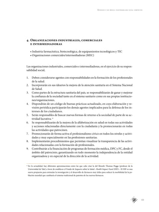 69
Aprender a ser médico: responsabilidad social compartida
4.	Organizaciones industriales, comerciales
e intermediadoras
• Industria farmacéutica, biotecnológica, de equipamientos tecnológicos y TIC
• Organizaciones comerciales/intermediadoras (MEC)
Las organizaciones industriales, comerciales e intermediadoras, en el ejercicio de su respon-
sabilidad social,
1.	 Deben considerarse agentes con responsabilidades en la formación de los profesionales
de la salud.
2.	 Incorporarán en sus idearios la mejora de la atención sanitaria en el Sistema Nacional
de Salud.
3.	 Como partes de la estructura sanitaria del país, se responsabilizarán de ganar y mejorar
la confianza de la sociedad tanto en el sistema sanitario como en sus propias institucio-
nes/organizaciones.
4.	 Dispondrán de un código de buenas prácticas actualizado, en cuya elaboración y re-
visión periódica participarán los demás agentes implicados para la defensa de los in-
tereses de los ciudadanos.
5.	 Serán responsables de buscar nuevas formas de retorno a la sociedad de parte de su ac-
tividad lucrativa.cc
6.	 Se responsabilizarán de la mejora de la alfabetización en salud en todas sus actividades
y acciones relacionadas directamente con la ciudadanía y la promocionarán en todas
las actividades que patrocinen.
7.	 Promocionarán de forma activa el profesionalismo cívico en todos los niveles y activi-
dades y muy especialmente en las profesiones sanitarias.
8.	 Implementarán procedimientos que permitan visualizar la transparencia de las activi-
dades relacionadas con la formación de profesionales.
9.	 Contribuirán a la financiación de programas de formación médica, DPC y FC, desde el
ámbito del patrocinio, garantizando en todo momento la independencia de la entidad
organizadora y en especial de la dirección de la actividad.
cc
	En la actualidad, hay diferentes aproximaciones entre las que cabe citar la del filosofo Thomas Pogge (profesor de la
Universidad de Yale) a favor de establecer el Fondo de Impacto sobre la Salud –Health Impact Fund (HIF)–. El HIF es una
nueva propuesta para estimular la investigación y el desarrollo de fármacos muy útiles para reducir la morbilidad de la po-
blación mundial que cambiaría el sistema tradicional de patentes de los nuevos fármacos.
 