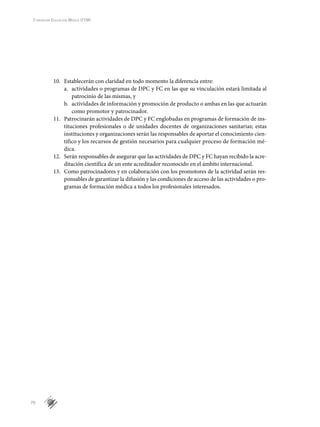 70
Fundación Educación Médica (FEM)
10.	 Establecerán con claridad en todo momento la diferencia entre:
a.	 actividades o programas de DPC y FC en las que su vinculación estará limitada al
patrocinio de las mismas, y
b.	 actividades de información y promoción de producto o ambas en las que actuarán
como promotor y patrocinador.
11.	 Patrocinarán actividades de DPC y FC englobadas en programas de formación de ins-
tituciones profesionales o de unidades docentes de organizaciones sanitarias; estas
instituciones y organizaciones serán las responsables de aportar el conocimiento cien-
tífico y los recursos de gestión necesarios para cualquier proceso de formación mé-
dica.
12.	 Serán responsables de asegurar que las actividades de DPC y FC hayan recibido la acre-
ditación científica de un ente acreditador reconocido en el ámbito internacional.
13.	 Como patrocinadores y en colaboración con los promotores de la actividad serán res-
ponsables de garantizar la difusión y las condiciones de acceso de las actividades o pro-
gramas de formación médica a todos los profesionales interesados.
 
