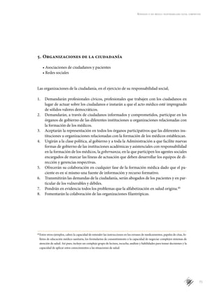 71
Aprender a ser médico: responsabilidad social compartida
5.	Organizaciones de la ciudadanía
• Asociaciones de ciudadanos y pacientes
• Redes sociales
Las organizaciones de la ciudadanía, en el ejercicio de su responsabilidad social,
1.	 Demandarán profesionales cívicos, profesionales que trabajen con los ciudadanos en
lugar de actuar sobre los ciudadanos e instarán a que el acto médico esté impregnado
de sólidos valores democráticos.
2.	 Demandarán, a través de ciudadanos informados y comprometidos, participar en los
órganos de gobierno de las diferentes instituciones u organizaciones relacionadas con
la formación de los médicos.
3.	 Aceptarán la representación en todos los órganos participativos que las diferentes ins-
tituciones u organizaciones relacionadas con la formación de los médicos establezcan.
4.	 Urgirán a la clase política, al gobierno y a toda la Administración a que facilite nuevas
formas de gobierno de las instituciones académicas y asistenciales con responsabilidad
en la formación de los médicos, la gobernanza, en la que participen los agentes sociales
encargados de marcar las líneas de actuación que deben desarrollar los equipos de di-
rección y gerencias respectivas.
5.	 Ofrecerán su colaboración en cualquier fase de la formación médica dado que el pa-
ciente es en sí mismo una fuente de información y recurso formativo.
6.	 Transmitirán las demandas de la ciudadanía, serán abogados de los pacientes y en par-
ticular de los vulnerables y débiles.
7.	 Pondrán en evidencia todos los problemas que la alfabetización en salud origina.dd
8.	 Fomentarán la colaboración de las organizaciones filantrópicas.
dd
	Entre otros ejemplos, caben la capacidad de entender las instrucciones en los envases de medicamentos, papeles de citas, fo-
lletos de educación médico-sanitaria, los formularios de consentimiento o la capacidad de negociar complejos sistemas de
atención de salud. Así pues, incluye un complejo grupo de lectura, escucha, análisis y habilidades para tomar decisiones y la
capacidad de aplicar estos conocimientos a las situaciones de salud.
 