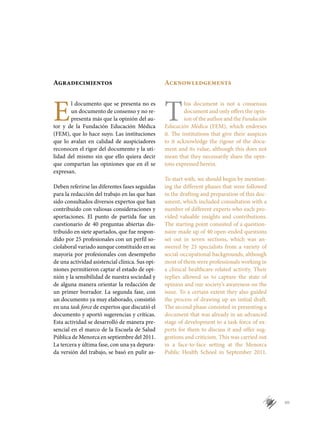 VII
Agradecimientos
E
l documento que se presenta no es
un documento de consenso y no re-
presenta más que la opinión del au-
tor y de la Fundación Educación Médica
(FEM), que lo hace suyo. Las instituciones
que lo avalan en calidad de auspiciadores
reconocen el rigor del documento y la uti-
lidad del mismo sin que ello quiera decir
que compartan las opiniones que en él se
expresan.
Deben referirse las diferentes fases seguidas
para la redacción del trabajo en las que han
sido consultados diversos expertos que han
contribuido con valiosas consideraciones y
aportaciones. El punto de partida fue un
cuestionario de 40 preguntas abiertas dis-
tribuido en siete apartados, que fue respon-
dido por 25 profesionales con un perfil so-
ciolaboral variado aunque constituido en su
mayoría por profesionales con desempeño
de una actividad asistencial clínica. Sus opi-
niones permitieron captar el estado de opi-
nión y la sensibilidad de nuestra sociedad y
de alguna manera orientar la redacción de
un primer borrador. La segunda fase, con
un documento ya muy elaborado, consistió
en una task force de expertos que discutió el
documento y aportó sugerencias y críticas.
Esta actividad se desarrolló de manera pre-
sencial en el marco de la Escuela de Salud
Pública de Menorca en septiembre del 2011.
La tercera y última fase, con una ya depura-
da versión del trabajo, se basó en pulir as-
Acknowledgements
T
his document is not a consensus
document and only offers the opin-
ion of the author and the Fundación
Educación Médica (FEM), which endorses
it. The institutions that give their auspices
to it acknowledge the rigour of the docu-
ment and its value, although this does not
mean that they necessarily share the opin-
ions expressed herein.
To start with, we should begin by mention-
ing the different phases that were followed
in the drafting and preparation of this doc-
ument, which included consultation with a
number of different experts who each pro-
vided valuable insights and contributions.
The starting point consisted of a question-
naire made up of 40 open-ended questions
set out in seven sections, which was an-
swered by 25 specialists from a variety of
social-occupational backgrounds, although
most of them were professionals working in
a clinical healthcare-related activity. Their
replies allowed us to capture the state of
opinion and our society’s awareness on the
issue. To a certain extent they also guided
the process of drawing up an initial draft.
The second phase consisted in presenting a
document that was already in an advanced
stage of development to a task force of ex-
perts for them to discuss it and offer sug-
gestions and criticism. This was carried out
in a face-to-face setting at the Menorca
Public Health School in September 2011.
 