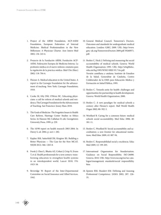 148
Fundación Educación Médica (FEM)
1.	 Project of the ABIM Foundation, ACP-ASIM
Foundation, European Federation of Internal
Medicine. Medical Professionalism in the New
Millenium: A Physician Charter. Ann Intern Med
2002; 136: 243-6.
2.	 Proyecto de la Fundación ABIM, Fundación ACP-
ASIM, Federación Europea de Medicina Interna. La
profesión médica en el nuevo milenio: estatutos para
la regulación de la práctica médica. Med Clin (Barc)
2002; 118: 704-6.
3.	 Flexner A. Medical education in the United States. A
report to the Carnegie Foundation for the advance-
ment of teaching. New York: Carnegie Foundation;
1910.
4.	 Cooke M, Irby DM, O’Brien BC. Educating physi-
cians: a call for reform of medical schools and resi-
dency.TheCarnegieFoundationfortheAdvancement
of Teaching. San Francisco: Jossey-Bass; 2010.
5.	 The Goals of Medicine. The Forgotten Issues in Health
Care Reform, Hastings Center Studies in Ethics
Series. In Hanson MJ, Callahan D, eds. Georgetown
University Press, 1999. p. 239.
6.	 The 10/90 report on health research 2003-2004. In
Davey S, ed. 2004. p. xxvi + 282.
7.	 Kaplan RM, Satterfield JM, Kington RS. Building a
Better Physician — The Case for the New MCAT.
NEJM 2012; 366: 1265-8.
8.	 Frenk J, Chen L, Bhutta AZ, Cohen J, Crisp N, Evans
T, et al. Health professionals for a new century: trans-
forming education to strengthen health systems
in an interdependent world. Lancet 2010; 376:
1923-58.
9.	 Beveridge W. Report of the Inter-Departmental
Committee on Social Insurance and Allied Services.
1942.
10.	General Medical Council. Tomorrow’s Doctors.
Outcomes and standards for undergraduate medical
education. London: GMC; 2009. URL: http://www.
gmc-uk.org/TomorrowsDoctors 2009.pdf 39260971.
pdf.
11.	Boelen C, Heck J. Defining and measuring the social
accountability of medical schools. Geneva: World
Health Organization; 1995. URL: http://whqlibdoc.
who.int/hq/1995/WHO HRH 95.7 fre.pdf.
Versión castellana y catalana: Instituto de Estudios
de la Salud, Generalitat de Cataluña, Centro
Colaborador de la OMS para Educación Médica y
Formación en Salud Pública, 1995.
12.	Boelen C. Towards unity for health: challenges and
opportunities for partnership in health development.
Geneva: World Health Organization; 2000.
13.	Boelen C. A new paradigm for medical schools a
century after Flexner’s report. Bull World Health
Organ 2002; 80: 592-3.
14.	Woollard B. Caring for a common future: medical
schools social accountability. Med Educ 2006; 40:
301-11.
15.	Boelen C, Woollard B. Social accountability and ac-
creditation: a new frontier for educational institu-
tions. Med Educ 2009; 43: 887-94.
16.	Boelen C. Responsabilidad social y excelencia. Educ
Med 2009; 12: 199-205.
17.	International Organization for Standarization.
Guidance on Social Responsibility. ISO-26000.
Geneva; 2010. URL: http://www.iso.org/iso/iso cata-
logue/management standards/social responsibility.
htm.
18.	Epstein RM, Hundert EM. Defining and Assesing
Professional Competence. JAMA 2002; 287: 226-
35.
 