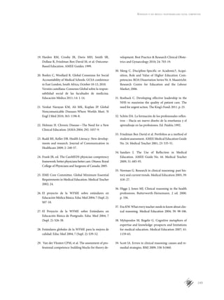 149
Aprender a ser médico: responsabilidad social compartida
19.	Harden RM, Crosby JR, Davis MH, Smith SR,
Dollase R, Friedman Ben-David M, et al. Outcome-
Based Education. AMEE Guides; 1999.
20.	Boelen C, Woollard R. Global Consensus for Social
Accountability of Medical Schools. GCSA conference
in East London, South Africa, October 10-13, 2010.
	 Versión castellana: Consenso Global sobre la respon-
sabilidad social de las facultades de medicina.
Educación Médica 2011; 14: 1-14.
21.	Venkat Narayan KM, Ali MK, Koplan JP. Global
Noncomunicable Diseases-Where Worlds Meet. N
Engl J Med 2010; 363: 1196-8.
22.	Holman H. Chronic Disease—The Need for a New
Clinical Education. JAMA 2004; 292: 1057-9.
23.	Rudd RE, Keller DB. Health Literacy: New develop-
ments and research. Journal of Communication in
Healthcare 2009; 2: 240-57.
24.	Frank JR, ed. The CanMEDS physician competency
framework: better physicians better care. Ottawa: Royal
College of Physicians and Surgeons of Canada; 2005.
25.	IIME Core Committee. Global Minimum Essential
Requirements in Medical Education. Medical Teacher
2002; 24.
26.	El proyecto de la WFME sobre estándares en
Educación Médica Básica. Educ Med 2004; 7 (Supl. 2):
S07-18.
27.	El Proyecto de la WFME sobre Estándares en
Educación Básica de Postgrado. Educ Med 2004; 7
(Supl. 2): S26-38.
28.	Estándares globales de la WFME para la mejora de
calidad. Educ Med 2004; 7 (Supl. 2): S39-52.
29.	 Van der Vleuten CPM, et al. The assessment of pro-
fessional competence: building blocks for theory de-
velopment. Best Practice & Research Clinical Obste­
trics and Gynaecology 2010; 24: 703-19.
30.	Meng C. Discipline-Specific or Academic?; Acqui­
sition, Role and Value of Higher Education Com­
petencies. ROA Dissertation Series Nr. 8. Maastricht:
Research Centre for Education and the Labour
Market; 2006.
31.	Roebuck C. Developing effective leadership in the
NHS to maximise the quality of patient care. The
need for urgent action. The King’s Fund; 2011. p. 23.
32.	Schön DA. La formación de los profesionales reflex-
ivos – Hacia un nuevo diseño de la enseñanza y el
aprendizaje en las profesiones. Ed. Paidós; 1992.
33.	Friedman Ben David et al. Portfolios as a method of
student assessment. AMEE Medical Education Guide
No. 24. Medical Teacher 2001; 23: 535-51.
34.	Sandars J. The Use of Reflection in Medical
Education. AMEE Guide No. 44. Medical Teacher
2009; 31: 685-95.
35.	Norman G. Research in clinical reasoning: past his-
tory and current trends. Medical Education 2005; 39:
418–27.
36.	Higgs J, Jones MJ. Clinical reasoning in the health
professions. Butterworth-Heinemann. 2 ed. 2000.
p. 336.
37.	Eva KW. What every teacher needs to know about clin-
ical reasoning. Medical Education 2004; 39: 98-106.
38.	Mylopoulos M, Regehr G. Cognitive metaphors of
expertise and knowledge: prospects and limitations
for medical education. Medical Education 2007; 41:
1159-65.
39.	Scott IA. Errors in clinical reasoning: causes and re-
medial strategies. BMJ 2009; 338: b1860.
 
