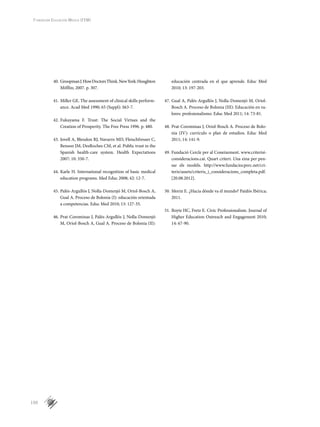 150
Fundación Educación Médica (FEM)
40.	GroopmanJ.HowDoctorsThink.NewYork:Houghton
Mifflin; 2007. p. 307.
41.	Miller GE. The assessment of clinical skills perform-
ance. Acad Med 1990; 65 (Suppl): S63-7.
42.	Fukuyama F. Trust: The Social Virtues and the
Creation of Prosperity. The Free Press 1996. p. 480.
43.	Jovell A, Blendon RJ, Navarro MD, Fleischfresser C,
Benson JM, DesRoches CM, et al. Public trust in the
Spanish health-care system. Health Expectations
2007; 10: 350-7.
44.	Karle H. International recognition of basic medical
education programs. Med Educ 2008; 42: 12-7.
45.	Palés-Argullós J, Nolla-Domenjó M, Oriol-Bosch A,
Gual A. Proceso de Bolonia (I): educación orientada
a competencias. Educ Med 2010; 13: 127-35.
46.	Prat-Corominas J, Palés-Argullós J, Nolla-Domenjó
M, Oriol-Bosch A, Gual A. Proceso de Bolonia (II):
educación centrada en el que aprende. Educ Med
2010; 13: 197-203.
47.	Gual A, Palés-Argullós J, Nolla-Domenjó M, Oriol-
Bosch A. Proceso de Bolonia (III): Educación en va­
lores: profesionalismo. Educ Med 2011; 14: 73-81.
48.	Prat-Corominas J, Oriol-Bosch A. Proceso de Bolo­
nia (IV): currículo o plan de estudios. Educ Med
2011; 14: 141-9.
49.	Fundació Cercle per al Coneixement. www.criterisi-
consideracions.cat. Quart criteri. Una eina per pen-
sar els models. http://www.fundaciocperc.net/cri-
teris/assets/criteris_i_consideracions_completa.pdf.
[20.08.2012].
50.	Morin E. ¿Hacia dónde va el mundo? Paidós Ibérica;
2011.
51.	Boyte HC, Fretz E. Civic Professionalism. Journal of
Higher Education Outreach and Engagement 2010;
14: 67-90.
 