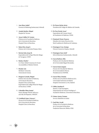 152
Fundación Educación Médica (FEM)
Amo Mora, Isabel*1.	
Gerente de Marketing Institucional, Almirall.
Aranda Sánchez, Miquel2.	
Hospital de Terrassa.
Ayuso Colella, M. Carmen3.	
Profesora de la Facultad de Medicina
de la Universitat de Barcelona.
Hospital Clínic de Barcelona.
Baños Díez, Josep E.4.	
Profesor de la Universitat Pompeu Fabra.
Bertrán Soler, Josep M.5.	
Expresidente del Col·legi Oficial de Metges
de Tarragona, COMT.
Boelen, Charles*6.	
Co-Chair, Global Consensus for Social
Accountability of Medical Schools.
Branda, Luis7.	
McMaster University.
Universitat de Girona.
Bruguera Cortada, Miquel8.	
Profesor de la Facultat de Medicina,
Universitat de Barcelona.
Hospital Clínic de Barcelona.
Expresidente del Coŀlegi Oficial de Metges
de Barcelona, COMB.
Cabanillas Olmo, Juanjo*9.	
Senior Manager Patients Advocacy
and Ally Development, AMGEN.
Cardellach López, Francesc*10.	
Decano de la Facultad de Medicina
de la Universitat de Barcelona.
Hospital Clínic de Barcelona.
De Teresa Galván, Javier11.	
Presidente del Colegio de Médicos de Granada.
De Toca Zavala, Lucas*12.	
Expresidente del Consejo Estatal
de Estudiantes de Medicina, CEEM.
Domènech Torné, Francesc13.	
Miembro de la Junta Directiva de la
Reial Acadèmia de Medicina de Catalunya.
Domínguez Cruz, Enrique14.	
Director General en España, Almirall.
Domínguez Sanz, Jordi*15.	
Jefe de Relaciones Institucionales, Almirall.
García Barbero, Mila16.	
Profesora de la Facultad de Medicina
de la Universidad Miguel Hernández.
García-Estañ, Joaquín17.	
Decano de la Facultad de Medicina
de la Universidad de Murcia.
Presidente de la CNDFME.
García Olmo, Damián18.	
Profesor de la Facultad de Medicina de la
Universidad Autónoma de Madrid.
Hospital Universitario La Paz, Madrid.
Giblin, Jonathan P.19.	
Ramón y Cajal Investigator.
Departamento de Ciencias Fisiológicas I.
Facultad de Medicina, Universitat de Barcelona.
Gómez Asorey, Carmen20.	
Servicio Madrileño de Salud.
Gual Sala, Arcadi21.	
Profesor de la Facultad de Medicina
de la Universitat de Barcelona.
Fundación Educación Médica, FEM.
 