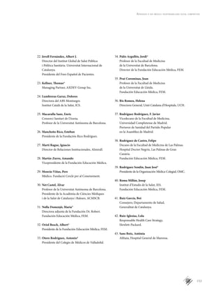 153
Aprender a ser médico: responsabilidad social compartida
Jovell Fernández, Albert J.22.	
Director del Institut Global de Salut Pública
i Política Sanitària. Universitat Internacional de
Catalunya.
Presidente del Foro Español de Pacientes.
Kellner, Thomas*23.	
Managing Partner, AXDEV Group Inc.
Lumbreras Garuz, Dolores24.	
Directora del ABS Montnegre.
Institut Català de la Salut, ICS.
Macarulla Sanz, Enric	25.	
Consorci Sanitari de l’Anoia.
Profesor de la Universitat Autònoma de Barcelona.
Mancheño Rico, Esteban26.	
Presidente de la Fundación Rico Rodríguez.
Martí Rague, Ignacio27.	
Director de Relaciones Institucionales, Almirall.
Martín-Zurro, Amando28.	
Vicepresidente de la Fundación Educación Médica.
Monràs Viñas, Pere29.	
Médico. Fundació Cercle per al Coneixement.
Net Castel, Àlvar30.	
Profesor de la Universitat Autònoma de Barcelona.
Presidente de la Acadèmia de Ciències Mèdiques
i de la Salut de Catalunya i Balears, ACMSCB.
Nolla Domenjó, Maria*31.	
Directora adjunta de la Fundación Dr. Robert.
Fundación Educación Médica, FEM.
Oriol Bosch, Albert*32.	
Presidente de la Fundación Educación Médica, FEM.
Otero Rodríguez, Antonio*33.	
Presidente del Colegio de Médicos de Valladolid.
Palés Argullós, Jordi*34.	
Profesor de la Facultad de Medicina
de la Universitat de Barcelona.
Director de la Fundación Educación Médica, FEM.
Prat Corominas, Joan35.	
Profesor de la Facultad de Medicina
de la Universitat de Lleida.
Fundación Educación Médica, FEM.
Ris Romeu, Helena36.	
Directora General, Unió Catalana d’Hospitals, UCH.
Rodríguez Rodríguez, F. Javier37.	
Vicedecano de la Facultad de Medicina,
Universidad Complutense de Madrid.
Portavoz de Sanidad del Partido Popular
en la Asamblea de Madrid.
Rodríguez de Castro, Felipe38.	
Decano de la Facultad de Medicina de Las Palmas.
Hospital Doctor Negrín, Las Palmas de Gran
Canària.
Fundación Educación Médica, FEM.
Rodríguez Sendín, Juan José*39.	
Presidente de la Organización Médica Colegial, OMC.
Roma Millán, Josep40.	
Institut d’Estudis de la Salut, IES.
Fundación Educación Médica, FEM.
Ruiz García, Boi41.	
Consejero, Departamento de Salud,
Generalitat de Catalunya.
Ruiz-Iglesias, Lola42.	
Responsable Health Care Strategy,
Hewlett-Packard.
Sans Boix, Antònia43.	
Althaia, Hospital General de Manresa.
 