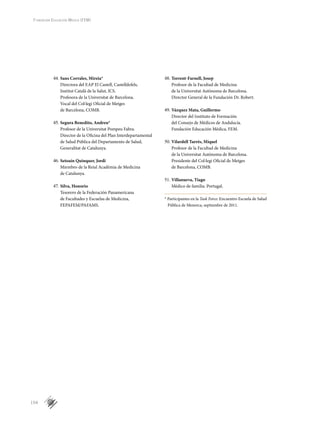 154
Fundación Educación Médica (FEM)
Sans Corrales, Mireia*44.	
Directora del EAP El Castell, Castelldefels,
Institut Català de la Salut, ICS.
Profesora de la Universitat de Barcelona.
Vocal del Col·legi Oficial de Metges
de Barcelona, COMB.
Segura Benedito, Andreu*45.	
Profesor de la Universitat Pompeu Fabra.
Director de la Oficina del Plan Interdepartamental
de Salud Pública del Departamento de Salud,
Generalitat de Catalunya.
Setoaín Quinquer, Jordi46.	
Miembro de la Reial Acadèmia de Medicina
de Catalunya.
Silva, Honorio47.	
Tesorero de la Federación Panamericana
de Facultades y Escuelas de Medicina,
FEPAFEM/PAFAMS.
Torrent-Farnell, Josep48.	
Profesor de la Facultad de Medicina
de la Universitat Autònoma de Barcelona.
Director General de la Fundación Dr. Robert.
Vázquez Mata, Guillermo49.	
Director del Instituto de Formación
del Consejo de Médicos de Andalucía.
Fundación Educación Médica, FEM.
Vilardell Tarrés, Miquel50.	
Profesor de la Facultad de Medicina
de la Universitat Autònoma de Barcelona.
Presidente del Col·legi Oficial de Metges
de Barcelona, COMB.
Villanueva, Tiago51.	
Médico de familia. Portugal.
* Participantes en la Task Force: Encuentro Escuela de Salud
Pú­bli­ca de Menorca, septiembre de 2011.
 