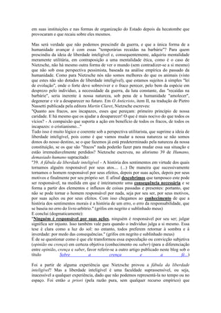 em suas instituições e nas formas de organização do Estado depois da hecatombe que 
provocaram e que recaiu sobre eles mesmos. 
Mas será verdade que não podemos prescindir da guerra, e que a única forma de a 
humanidade avançar é com essas "temporárias recaídas na barbárie"? Para quem 
prescindiu da ideia de liberdade inteligível e, consequentemente, adquiriu mentalidade 
meramente utilitária, em contraposição a uma mentalidade ética, como é o caso de 
Nietzsche, não há mesmo outra forma de ver o mundo (sem contradizer-se a si mesmo) 
que não sob essa perspectiva pessimista, baseada na análise empírica do passado da 
humanidade. Como para Nietzsche nós não somos melhores do que os animais (visto 
que estes não são dotados de liberdade inteligível), que estamos sujeitos à simples "lei 
de evolução", onde o forte deve sobreviver e o fraco perecer, pelo bem da espécie em 
desprezo pelo indivíduo, a necessidade da guerra, da luta constante, das "recaídas na 
barbárie", seria inerente à nossa natureza, sob pena de a humanidade "amolecer", 
degenerar e vir a desaparecer no futuro. Em O Anticristo, item II, na tradução de Pietro 
Nassetti publicada pela editora Martin Claret, Nietzsche escreveu: 
"Quanto aos fracos, aos incapazes, esses que pereçam: primeiro princípio de nossa 
caridade. E há mesmo que os ajudar a desaparecer! O que é mais nocivo do que todos os 
vícios? - A compaixão que suporta a ação em benefício de todos os fracos, de todos os 
incapazes: o cristianismo..." 
Tudo isso é muito lógico e coerente sob a perspectiva utilitarista, que suprime a ideia de 
liberdade inteligível, pois como é que vamos mudar a nossa natureza se não somos 
donos do nosso destino, se o que fazemos já está predeterminado pela natureza da nossa 
constituição, se os que são "fracos" nada poderão fazer para mudar essa sua situação e 
estão irremediavelmente perdidos? Nietzsche escreveu, no aforismo 39 de Humano, 
demasiado humano supracitado: 
"39. A fábula da liberdade inteligível - A história dos sentimentos em virtude dos quais 
tornamos alguém responsável por seus atos.... (...) De maneira que sucessivamente 
tornamos o homem responsável por seus efeitos, depois por suas ações, depois por seus 
motivos e finalmente por seu próprio ser. E afinal descobrimos que tampouco este pode 
ser responsável, na medida em que é inteiramente uma consequência necessária e se 
forma a partir dos elementos e influxos de coisas passadas e presentes: portanto, que 
não se pode tornar o homem responsável por nada, seja por seu ser, por seus motivos, 
por suas ações ou por seus efeitos. Com isso chegamos ao conhecimento de que a 
história dos sentimentos morais é a história de um erro, o erro da responsabilidade, que 
se baseia no erro do livre-arbítrio." (grifos em negrito e sublinhado meus) 
E conclui (dogmaticamente): 
"Ninguém é responsável por suas ações, ninguém é responsável por seu ser; julgar 
significa ser injusto. Isso também vale para quando o indivíduo julga a si mesmo. Essa 
tese é clara como a luz do sol: no entanto, todos preferem retornar à sombra e à 
inverdade: por medo das consequências." (grifos em negrito e sublinhado meus) 
É de se questionar como é que ele transformou essa especulação ou convicção subjetiva 
(opinião ou crença) em certeza objetiva (conhecimento ou saber) (para a diferenciação 
entre opinião, crença e saber, favor referir-se a outro artigo publicado neste blog sob o 
título Sobre a crença e a fé...) 
Foi a partir de alguma experiência que Nietzsche provou a fábula da liberdade 
inteligível? Mas a liberdade inteligível é uma faculdade suprassensível, ou seja, 
inacessível a qualquer experiência, dado que não podemos representá-la no tempo ou no 
espaço. Foi então a priori (pela razão pura, sem qualquer recurso empírico) que 
 