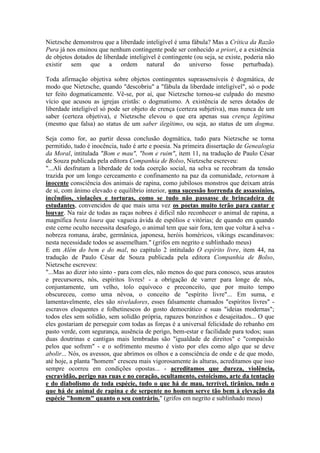 Nietzsche demonstrou que a liberdade inteligível é uma fábula? Mas a Crítica da Razão 
Pura já nos ensinou que nenhum contingente pode ser conhecido a priori, e a existência 
de objetos dotados de liberdade inteligível é contingente (ou seja, se existe, poderia não 
existir sem que a ordem natural do universo fosse perturbada). 
Toda afirmação objetiva sobre objetos contingentes suprassensíveis é dogmática, de 
modo que Nietzsche, quando "descobriu" a "fábula da liberdade inteligível", só o pode 
ter feito dogmaticamente. Vê-se, por aí, que Nietzsche tornou-se culpado do mesmo 
vício que acusou as igrejas cristãs: o dogmatismo. A existência de seres dotados de 
liberdade inteligível só pode ser objeto de crença (certeza subjetiva), mas nunca de um 
saber (certeza objetiva), e Nietzsche elevou o que era apenas sua crença legítima 
(mesmo que falsa) ao status de um saber ilegítimo, ou seja, ao status de um dogma. 
Seja como for, ao partir dessa conclusão dogmática, tudo para Nietzsche se torna 
permitido, tudo é inocência, tudo é arte e poesia. Na primeira dissertação de Genealogia 
da Moral, intitulada "Bom e mau", "bom e ruim", item 11, na tradução de Paulo César 
de Souza publicada pela editora Companhia de Bolso, Nietzsche escreveu: 
"...Ali desfrutam a liberdade de toda coerção social, na selva se recobram da tensão 
trazida por um longo cerceamento e confinamento na paz da comunidade, retornam à 
inocente consciência dos animais de rapina, como jubilosos monstros que deixam atrás 
de si, com ânimo elevado e equilíbrio interior, uma sucessão horrenda de assassínios, 
incêndios, violações e torturas, como se tudo não passasse de brincadeira de 
estudantes, convencidos de que mais uma vez os poetas muito terão para cantar e 
louvar. Na raiz de todas as raças nobres é difícil não reconhecer o animal de rapina, a 
magnífica besta loura que vagueia ávida de espólios e vitórias; de quando em quando 
este cerne oculto necessita desafogo, o animal tem que sair fora, tem que voltar à selva - 
nobreza romana, árabe, germânica, japonesa, heróis homéricos, vikings escandinavos: 
nesta necessidade todos se assemelham." (grifos em negrito e sublinhado meus) 
E em Além do bem e do mal, no capítulo 2 intitulado O espírito livre, item 44, na 
tradução de Paulo César de Souza publicada pela editora Companhia de Bolso, 
Nietzsche escreveu: 
"...Mas ao dizer isto sinto - para com eles, não menos do que para conosco, seus arautos 
e precursores, nós, espíritos livres! - a obrigação de varrer para longe de nós, 
conjuntamente, um velho, tolo equívoco e preconceito, que por muito tempo 
obscureceu, como uma névoa, o conceito de "espírito livre"... Em suma, e 
lamentavelmente, eles são niveladores, esses falsamente chamados "espíritos livres" - 
escravos eloquentes e folhetinescos do gosto democrático e suas "ideias modernas"; 
todos eles sem solidão, sem solidão própria, rapazes bonzinhos e desajeitados... O que 
eles gostariam de perseguir com todas as forças é a universal felicidade do rebanho em 
pasto verde, com segurança, ausência de perigo, bem-estar e facilidade para todos; suas 
duas doutrinas e cantigas mais lembradas são "igualdade de direitos" e "compaixão 
pelos que sofrem" - e o sofrimento mesmo é visto por eles como algo que se deve 
abolir... Nós, os avessos, que abrimos os olhos e a consciência de onde e de que modo, 
até hoje, a planta "homem" cresceu mais vigorosamente às alturas, acreditamos que isso 
sempre ocorreu em condições opostas... - acreditamos que dureza, violência, 
escravidão, perigo nas ruas e no coração, ocultamento, estoicismo, arte da tentação 
e do diabolismo de toda espécie, tudo o que há de mau, terrível, tirânico, tudo o 
que há de animal de rapina e de serpente no homem serve tão bem à elevação da 
espécie "homem" quanto o seu contrário." (grifos em negrito e sublinhado meus) 
 