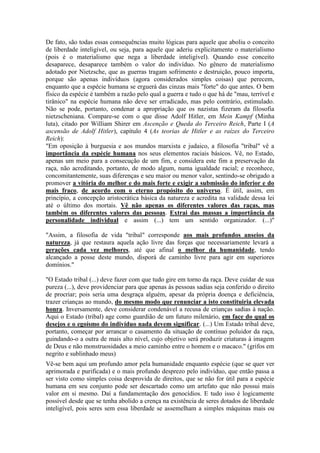 De fato, são todas essas consequências muito lógicas para aquele que aboliu o conceito 
de liberdade inteligível, ou seja, para aquele que aderiu explicitamente o materialismo 
(pois é o materialismo que nega a liberdade inteligível). Quando esse conceito 
desaparece, desaparece também o valor do indivíduo. No gênero de materialismo 
adotado por Nietzsche, que as guerras tragam sofrimento e destruição, pouco importa, 
porque são apenas indivíduos (agora considerados simples coisas) que perecem, 
enquanto que a espécie humana se erguerá das cinzas mais "forte" do que antes. O bem 
físico da espécie é também a razão pelo qual a guerra e tudo o que há de "mau, terrível e 
tirânico" na espécie humana não deve ser erradicado, mas pelo contrário, estimulado. 
Não se pode, portanto, condenar a apropriação que os nazistas fizeram da filosofia 
nietzscheniana. Compare-se com o que disse Adolf Hitler, em Mein Kampf (Minha 
luta), citado por William Shirer em Ascenção e Queda do Terceiro Reich, Parte I (A 
ascensão de Adolf Hitler), capítulo 4 (As teorias de Hitler e as raízes do Terceiro 
Reich): 
"Em oposição à burguesia e aos mundos marxista e judaico, a filosofia "tribal" vê a 
importância da espécie humana nos seus elementos raciais básicos. Vê, no Estado, 
apenas um meio para a consecução de um fim, e considera este fim a preservação da 
raça, não acreditando, portanto, de modo algum, numa igualdade racial; e reconhece, 
concomitantemente, suas diferenças e seu maior ou menor valor, sentindo-se obrigado a 
promover a vitória do melhor e do mais forte e exigir a submissão do inferior e do 
mais fraco, de acordo com o eterno propósito do universo. É útil, assim, em 
princípio, a concepção aristocrática básica da natureza e acredita na validade dessa lei 
até o último dos mortais. Vê não apenas os diferentes valores das raças, mas 
também os diferentes valores das pessoas. Extrai das massas a importância da 
personalidade individual e assim (...) tem um sentido organizador. (...)" 
"Assim, a filosofia de vida "tribal" corresponde aos mais profundos anseios da 
natureza, já que restaura aquela ação livre das forças que necessariamente levará a 
gerações cada vez melhores, até que afinal o melhor da humanidade, tendo 
alcançado a posse deste mundo, disporá de caminho livre para agir em superiores 
domínios." 
"O Estado tribal (...) deve fazer com que tudo gire em torno da raça. Deve cuidar de sua 
pureza (...), deve providenciar para que apenas às pessoas sadias seja conferido o direito 
de procriar; pois seria uma desgraça alguém, apesar da própria doença e deficiência, 
trazer crianças ao mundo, do mesmo modo que renunciar a isto constituiria elevada 
honra. Inversamente, deve considerar condenável a recusa de crianças sadias à nação. 
Aqui o Estado (tribal) age como guardião de um futuro milenário, em face do qual os 
desejos e o egoísmo do indivíduo nada devem significar. (...) Um Estado tribal deve, 
portanto, começar por arrancar o casamento da situação de contínuo poluidor da raça, 
guindando-o a outra de mais alto nível, cujo objetivo será produzir criaturas à imagem 
de Deus e não monstruosidades a meio caminho entre o homem e o macaco." (grifos em 
negrito e sublinhado meus) 
Vê-se bem aqui um profundo amor pela humanidade enquanto espécie (que se quer ver 
aprimorada e purificada) e o mais profundo desprezo pelo indivíduo, que então passa a 
ser visto como simples coisa desprovida de direitos, que se não for útil para a espécie 
humana em seu conjunto pode ser descartado como um artefato que não possui mais 
valor em si mesmo. Daí a fundamentação dos genocídios. E tudo isso é logicamente 
possível desde que se tenha abolido a crença na existência de seres dotados de liberdade 
inteligível, pois seres sem essa liberdade se assemelham a simples máquinas mais ou 
 
