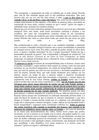 "Por conseguinte, o equipamento da razão, no trabalho que se pode chamar filosofia 
pura, está de fato orientado apenas para os três problemas enunciados. Mas estes 
mesmos têm, por sua vez, um fim mais remoto, a saber, o que se deve fazer se a 
vontade é livre, se há um Deus e uma vida futura. Ora, como isto diz respeito à nossa 
conduta relativamente ao fim supremo, o fim último da natureza sábia e providente na 
constituição da nossa razão, consiste somente no que é moral." (grifos em negrito e 
sublinhado meus; inserções em colchetes minhas) 
Mesmo que, por um meio miraculoso qualquer fosse possível a prova de que a liberdade 
inteligível fosse uma ilusão, ainda assim deveríamos continuar a postular a sua 
existência, por causa das consequências (expostas acima) de sua inexistência. 
Infelizmente os sofistas pós-modernos que foram intitulados (por eles mesmos ou por 
outros) filósofos não viram as coisas desse modo, por razões tais que talvez em outra 
ocasião eu venha a tratar neste Blog. 
Mas restabelecendo-se então a filosofia para a sua verdadeira finalidade e admitindo 
como existente a liberdade inteligível (mesmo sem a menor possibilidade ou pretensão 
de conseguir provar isso), como fica então a questão da guerra, tratada no início deste 
texto. A guerra é também necessária? Se for, é sempre necessária? Poderá um dia a 
humanidade prescindir da guerra? Tem a humanidade a obrigação de erradicá-la? Em 
Ideia de uma História Universal de um Ponto de Vista Cosmopolita, na sétima 
proposição, na tradução de Rodrigo Naves e Ricardo R. Terra, e publicado pela editora 
Martins Fontes, Kant escreveu: 
"A natureza se serviu novamente da incompatibilidade entre os homens, mesmo entre 
as grandes sociedades e corpos políticos desta espécie de criatura, como um meio para 
encontrar, no seu inevitável antagonismo, um estado de tranquilidade e segurança; ou 
seja, por meio de guerras, por meio de seus excessivos e incessantes preparativos, por 
meio da miséria, advinda deles, que todo Estado finalmente deve padecer em seu 
interior, mesmo em tempo de paz, a natureza impele a tentativas inicialmente 
imperfeitas, mas finalmente, após tanta devastação e transtornos, e mesmo depois do 
esgotamento total de suas forças internas, conduz os Estados àquilo que a razão 
poderia ter-lhes dito sem tão tristes experiências, a saber: sair do Estado sem leis dos 
selvagens para entrar numa federação de nações em que todo Estado, mesmo o 
menor deles, pudesse esperar sua segurança e direito não da própria força ou juízo 
legal, mas somente desta grande confederação de nações de um poder unificado e 
da decisão segundo leis de uma vontade unificada. Tão fantástica quanto esta ideia 
possa parecer, e embora, enquanto tal, se preste ao riso no Abbé de Saint-Pierre ou em 
Rosseau (talvez porque eles acreditassem na realização demasiado próxima dela), é a 
saída inevitável da miséria em que os homens se colocam mutuamente e que deve 
obrigar os Estados à mesma decisão (ainda que só a admitam com dificuldade) que 
coagiu tão a contra-gosto o homem selvagem, a saber: abdicar de sua liberdade brutal e 
buscar tranquilidade e segurança numa constituição conforme leis. Todas as guerras 
são, assim, tentativas (não segundo os propósitos dos homens, mas segundo os da 
natureza) de estabelecer novas relações entre os Estados e, por meio da destruição 
ou ao menos pelo desmembramento dos velhos, formar novos corpos que, porém, 
novamente, ou em si mesmos ou na relação com os outros, não podem manter-se, e por 
isso precisam enfrentar novas revoluções semelhantes; até que finalmente, em parte por 
meio da melhor ordenação possível da constituição civil, internamente, em parte por 
meio de um acordo e uma legislação comuns, exteriormente, seja alcançado um Estado 
que, semelhante a uma República civil, possa manter-se a si mesmo como um 
autômato." (grifos em negrito e sublinhado meus) 
 