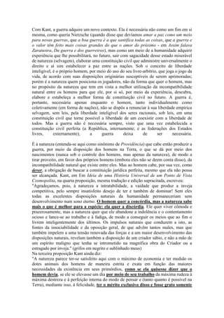 Com Kant, a guerra adquire um novo contexto. Ela é necessária não como um fim em si 
mesma, como queria Nietzsche (quando disse que devíamos amar a paz como um meio 
para novas guerras, que a boa guerra é a que santifica todas as coisas, que a guerra e 
o valor têm feito mais coisas grandes do que o amor do próximo - em Assim falava 
Zaratustra, Da guerra e dos guerreiros), mas como um meio de a humanidade adquirir 
experiência que lhe possibilitará, no futuro, sair com sagacidade desse estado miserável 
de natureza (selvagem), elaborar uma constituição civil que administre universalmente o 
direito e aí sim estabelecer a paz entre as nações. Sob o conceito de liberdade 
inteligível, é o próprio homem, por meio do uso do seu livre-arbítrio, que joga o jogo da 
vida, de acordo com suas disposições originárias susceptíveis de serem aprimoradas; 
porém é a natureza quem posiciona os jogadores, não da forma que quer o homem, mas 
no propósito da natureza que tem em vista a melhor utilização da incompatibilidade 
natural entre os homens para que ele, por si só, por meio da experiência, descubra, 
elabore e estabeleça a melhor forma de constituição civil no futuro. A guerra é, 
portanto, necessária apenas enquanto o homem, tanto individualmente como 
coletivamente (em forma de nações), não se dispôs a renunciar à sua liberdade empírica 
selvagem, sem leis, pela liberdade inteligível dos seres racionais, sob leis, em uma 
constituição civil que torne possível a liberdade de um coexistir com a liberdade de 
todos. Mas a guerra não é necessária sempre, visto que uma vez estabelecida a 
constituição civil perfeita (a República, internamente; e as federações dos Estados 
livres, externamente), a guerra deixa de ser necessária. 
É à natureza (entenda-se aqui como sinônimo de Providência) que cabe então produzir a 
guerra, por meio da disposição dos homens na Terra, o que se dá por meio dos 
nascimentos (nunca sob o controle dos homens, mas apenas da natureza), de modo a 
tirar proveito, em favor dos próprios homens (embora eles não se deem conta disso), da 
incompatibilidade natural que existe entre eles. Mas ao homem cabe, por sua vez, como 
dever, a obrigação de buscar a constituição jurídica perfeita, mesmo que ela não possa 
ser alcançada. Kant, em Em Ideia de uma História Universal de um Ponto de Vista 
Cosmopolita, na quarta proposição, mesma tradução e edição supracitada, escreveu: 
"Agradeçamos, pois, à natureza a intratabilidade, a vaidade que produz a inveja 
competitiva, pelo sempre insatisfeito desejo de ter e também de dominar! Sem eles 
todas as excelentes disposições naturais da humanidade permaneceriam sem 
desenvolvimento num sono eterno. O homem quer a concórdia, mas a natureza sabe 
mais o que é melhor para a espécie: ela quer a discórdia. Ele quer viver cômoda e 
prazerosamente, mas a natureza quer que ele abandone a indolência e o contentamento 
ocioso e lance-se ao trabalho e à fadiga, de modo a conseguir os meios que ao fim o 
livrem inteligentemente dos últimos. Os impulsos naturais que conduzem a isto, as 
fontes da insociabilidade e da oposição geral, de que advêm tantos males, mas que 
também impelem a uma tensão renovada das forças e a um maior desenvolvimento das 
disposições naturais, revelam também a disposição de um criador sábio, e não a mão de 
um espírito maligno que tenha se intrometido na magnífica obra do Criador ou a 
estragado por inveja." (grifos em negrito e sublinhado meus) 
Na terceira proposição Kant ainda diz: 
"A natureza parece ter-se satisfeito aqui com o máximo de economia e ter medido os 
dotes animais dos homens de maneira estrita e exata em função das maiores 
necessidades da existência em seus primórdios, como se ela quisesse dizer que o 
homem devia, se ele se elevasse um dia por meio de seu trabalho da máxima rudeza à 
máxima destreza e à perfeição interna do modo de pensar e (tanto quanto é possível na 
Terra), mediante isso, à felicidade, ter o mérito exclusivo disso e fosse grato somente 
 