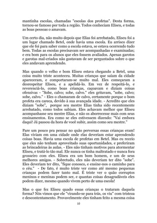 10
mantinha escolas, chamadas escolas dos profetas. Desta forma,
tornou-se famoso por toda a região. Todos conheciam Eliseu, e todas
as boas pessoas o amavam.
Um certo dia, não muito depois que Elias foi arrebatado, Eliseu foi a
um lugar chamado Betel, onde havia uma escola. Eu arrisco dizer
que ele foi para saber como a escola estava, se estava ocorrendo tudo
bem. Todas as escolas precisavam ser acompanhadas e examinadas;
e era bom para os alunos que eles fossem avaliados. Apenas garotos
e garotas mal-criados não gostavam de ser perguntados sobre o que
eles andavam aprendendo.
Mas quando o velho e bom Eliseu estava chegando a Betel, uma
coisa muito triste aconteceu. Muitas crianças que saíam da cidade
apareceram, e comportaram-se muito mal. Eles começaram a
desrespeitar Eliseu, e a apelidá-lo. Em vez de respeitá-lo, e
reverenciá-lo, como boas crianças, caçoavam e diziam coisas
ofensivas - Sobe, calvo; sobe, calvo. eles gritavam, sobe, calvo;
sobe, calvo. - Eles o chamaram de calvo, certamente porque o bom
profeta era careca, devido à sua avançada idade. - Acredito que eles
diziam sobe, porque seu mestre Elias tinha sido recentemente
arrebatado, como todos sabiam. Eles achavam melhor que Eliseu
acompanhasse seu mestre Elias, e não os aborrecesse mais com seus
ensinamentos. Era como se eles estivessem dizendo: Vai embora
daqui! Já passou da hora de você subir, assim como seu mestre.
Pare um pouco pra pensar no quão perversas essas crianças eram!
Elas viviam em uma cidade onde elas deveriam estar aprendendo
coisas boas. Havia uma escola de profetas em Betel. Mas eu receio
que eles não tenham aproveitado suas oportunidades, e preferiram
as brincadeiras às aulas. - Eles não tinham motivos para atormentar
Eliseu, e tratá-lo tão mal. Ele nunca os tinha maltratado e nunca fora
grosseiro com eles. Eliseu era um bom homem, e um de seus
melhores amigos. - Sobretudo, eles não deveriam ter dito sobe.
Eles deveriam ter dito, fique conosco, e ensine-nos o caminho para
o céu. - De fato, é muito triste ver como até mesmo pequenas
crianças podem fazer tanto mal. É triste ver o quão corruptos
meninos e meninas podem ser, e quantas coisas desagradáveis eles
podem dizer, mesmo quando vivem perto de uma escola!
Mas o que fez Eliseu quado essas crianças o trataram daquela
forma? Nós vimos que ele virando-se para trás, os viu com tristeza
e descontentamento. Provavelmente eles tinham feito a mesma coisa
 