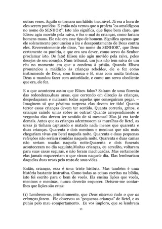11
outras vezes. Aquilo se tornara um hábito incurável. Já era a hora de
eles serem punidos. E então nós vemos que o profeta os amaldiçoou
no nome do SENHOR. Isto não significa, que fique bem claro, que
Eliseu agiu movido pela raiva, e fez o mal às crianças, como fariam
homens maus. Ele não era esse tipo de homem. Significa apenas que
ele solenemente pronunciou a ira e desapontamento de Deus contra
eles. Reverentemente ele disse, no nome do SENHOR, que Deus
certamente os puniria, e que era seu dever, como servo do Senhor
proclamar isto. De fato! Eliseu não agiu movido pela raiva, pelos
desejos de seu coração. Num tribunal, um juiz não tem raiva de um
réu no momento em que o condena à prisão. Quando Eliseu
pronunciou a maldição às crianças rebeldes, ele o fez como
instrumento de Deus, com firmeza e fé, mas com muita tristeza.
Deus o mandou fazer com autoridade, e como um servo obediente
que era, ele fez.
E o que aconteceu assim que Eliseu falou? Saíram de uma floresta
das redondezas,duas ursas, que correndo em direção às crianças,
despedaçaram e mataram todas aquelas que conseguiram pegar. –
Imaginem só que péssima surpresa elas devem ter tido! Quanto
terror essas crianças devem ter sentido. Quanta correria, gritos, e
crianças caindo umas sobre as outras! Quanto arrependimento e
vergonha elas devem ter sentido de si mesmas! Mas já era tarde
demais. Antes que as crianças adentrassem as muralhas de Betel, as
ursas já tinham capturado e matado nada menos que quarenta e
duas crianças. Quarenta e dois meninos e meninas que não mais
chegariam vivas em Betel naquela noite. Quarenta e duas pequenas
refeições não seriam comidas naquela noite. Quarenta e duas camas
não seriam usadas naquela noite.Quarenta e dois funerais
aconteceram no dia seguinte.Muitas crianças, eu acredito, voltaram
para suas casas seguras, e não foram machucadas. Mas certamente
elas jamais esqueceriam o que viram naquele dia. Elas lembrariam
daquelas duas ursas pelo resto de suas vidas.
Então, crianças, essa é uma triste história. Mas também é uma
história bastante instrutiva. Como todas as coisas escritas na bíblia,
isto foi escrito para o bem de vocês. Ela ensina lições que vocês,
meninos e meninas, nunca deverão esquecer. Deixem-me contar-
lhes que lições são estas:
(1) Lembrem-se, primeiramente, que Deus observa tudo o que as
crianças fazem. Ele observou as “pequenas crianças” de Betel, e as
puniu pelo mau comportamento. Eu vos imploro, que se lembrem
 