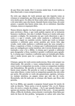 12
de que Deus não muda. Ele é o mesmo ainda hoje. E está todos os
dias observado o vosso comportamento.
Eu creio que alguns de vocês pensam que não importa como as
crianças se comportam, que Deus apenas observa adultos. Esse é um
erro muito grave. Os olhos de Deus estão sobre meninos e meninas,
e ele nota tudo o que eles fazem. Quando fazem coisas boas, ele sente
prazer, e quando elas fazem coisas más, ele se entristece. Queridas
crianças, nunca se esqueçam disto.
Nunca deixem alguém vos fazer pensar que vocês são muito jovens
para servirem a Deus, e que vocês podem esperar até se tornarem
homens e mulheres. Isto não é verdade. Nunca se é muito cedo para
assumir a religião. No momento em que vocês discernem o que é
certo e o que é errado, vocês estão maduros o suficiente para
começar a seguir no caminho correto. Assim que vocês se tornam
maduros o suficiente para serem punidos por terem feito algo
errado, vocês estão maduros o suficiente para dar seus corações a
Deus, e seguirem a Cristo. A criança que é suficientemente madura
para ser castigada por contar mentiras, não é jovem demais para ser
ensinada a orar e ler a Bíblia. A criança que é grande o suficiente
para desagradar a Deus, também é grande o suficiente para agradá-
lo. A criança que é madura o suficiente para ser tentada pelo diabo,
não é muito jovem para ter a graça do Espírito Santo em seu
coração.
Crianças, apesar de vocês serem muito jovens, Deus está sempre vos
observando. Ele percebe o vosso comportamento em suas casas,
como vocês se comportam na escola, e como se comportam também
nas brincadeiras. Ele percebe se vocês oram ou não, e como vocês
fazem essas orações. Ele percebe se vocês se importam com o que
suas mães dizem, e como vocês se comportam quando elas não estão
por perto. Ele percebe se vocês são gananciosos, egoístas, raivosos,
ou contam mentiras, ou pegam coisas que não são de vocês.
Resumindo, não há nada que as crianças não façam, que Deus não
perceba.
Eu li na Bíblia, que quando o pequeno Ismael quase foi morto de
sede no deserto, “Deus ouviu a voz do menino” (Ge. 21.17). Notem
isto, ele ouviu a oração da criança. – Eu li, que quando Samuel era
apenas um menino, Deus falou com ele (I Sm 3.10). – Li que quando
Abias, o filho de Jeroboão, estava doente e morrendo, Deus falou por
meio da boca de Seu profeta, “porquanto se achou nele coisa boa
 