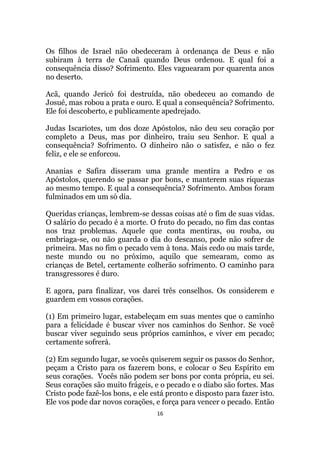 16
Os filhos de Israel não obedeceram à ordenança de Deus e não
subiram à terra de Canaã quando Deus ordenou. E qual foi a
consequência disso? Sofrimento. Eles vaguearam por quarenta anos
no deserto.
Acã, quando Jericó foi destruída, não obedeceu ao comando de
Josué, mas robou a prata e ouro. E qual a consequência? Sofrimento.
Ele foi descoberto, e publicamente apedrejado.
Judas Iscariotes, um dos doze Apóstolos, não deu seu coração por
completo a Deus, mas por dinheiro, traiu seu Senhor. E qual a
consequência? Sofrimento. O dinheiro não o satisfez, e não o fez
feliz, e ele se enforcou.
Ananias e Safira disseram uma grande mentira a Pedro e os
Apóstolos, querendo se passar por bons, e manterem suas riquezas
ao mesmo tempo. E qual a consequência? Sofrimento. Ambos foram
fulminados em um só dia.
Queridas crianças, lembrem-se dessas coisas até o fim de suas vidas.
O salário do pecado é a morte. O fruto do pecado, no fim das contas
nos traz problemas. Aquele que conta mentiras, ou rouba, ou
embriaga-se, ou não guarda o dia do descanso, pode não sofrer de
primeira. Mas no fim o pecado vem à tona. Mais cedo ou mais tarde,
neste mundo ou no próximo, aquilo que semearam, como as
crianças de Betel, certamente colherão sofrimento. O caminho para
transgressores é duro.
E agora, para finalizar, vos darei três conselhos. Os considerem e
guardem em vossos corações.
(1) Em primeiro lugar, estabeleçam em suas mentes que o caminho
para a felicidade é buscar viver nos caminhos do Senhor. Se você
buscar viver seguindo seus próprios caminhos, e viver em pecado;
certamente sofrerá.
(2) Em segundo lugar, se vocês quiserem seguir os passos do Senhor,
peçam a Cristo para os fazerem bons, e colocar o Seu Espírito em
seus corações. Vocês não podem ser bons por conta própria, eu sei.
Seus corações são muito frágeis, e o pecado e o diabo são fortes. Mas
Cristo pode fazê-los bons, e ele está pronto e disposto para fazer isto.
Ele vos pode dar novos corações, e força para vencer o pecado. Então
 