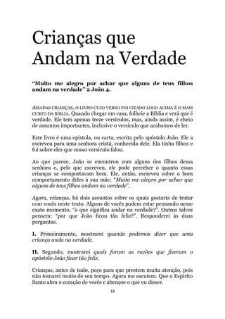 18
Crianças que
Andam na Verdade
“Muito me alegro por achar que alguns de teus filhos
andam na verdade” 2 João 4.
AMADAS CRIANÇAS, O LIVRO CUJO VERSO FOI CITADO LOGO ACIMA É O MAIS
CURTO DA BÍBLIA. Quando chegar em casa, folheie a Bíblia e verá que é
verdade. Ele tem apenas treze versículos, mas, ainda assim, é cheio
de assuntos importantes, inclusive o versículo que acabamos de ler.
Este livro é uma epístola, ou carta, escrita pelo apóstolo João. Ele a
escreveu para uma senhora cristã, conhecida dele. Ela tinha filhos e
foi sobre eles que nosso versículo falou.
Ao que parece, João se encontrou com alguns dos filhos dessa
senhora e, pelo que escreveu, ele pode perceber o quanto essas
crianças se comportavam bem. Ele, então, escreveu sobre o bom
comportamento deles à sua mãe: “Muito me alegro por achar que
alguns de teus filhos andam na verdade”.
Agora, crianças, há dois assuntos sobre os quais gostaria de tratar
com vocês neste texto. Alguns de vocês podem estar pensando nesse
exato momento, “o que significa andar na verdade?”. Outros talvez
pensem: “por que João ficou tão feliz?”. Responderei às duas
perguntas.
I. Primeiramente, mostrarei quando podemos dizer que uma
criança anda na verdade.
II. Segundo, mostrarei quais foram as razões que fizeram o
apóstolo João ficar tão feliz.
Crianças, antes de tudo, peço para que prestem muita atenção, pois
não tomarei muito de seu tempo. Agora me escutem. Que o Espírito
Santo abra o coração de vocês e abençoe o que eu disser.
 