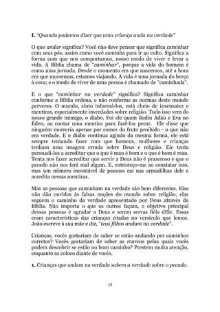 19
I. “Quando podemos dizer que uma criança anda na verdade”
O que andar significa? Você não deve pensar que significa caminhar
com seus pés, assim como você caminha para ir ao culto. Significa a
forma com que nos comportamos, nosso modo de viver e levar a
vida. A Bíblia chama de “caminhar”, porque a vida do homem é
como uma jornada. Desde o momento em que nascemos, até a hora
em que morremos, estamos viajando. A vida é uma jornada do berço
à cova; e o modo de viver de uma pessoa é chamado de caminhada.
E o que “caminhar na verdade” significa? Significa caminhar
conforme a Bíblia ordena, e não conforme as normas deste mundo
perverso. O mundo, sinto informá-los, está cheio de insensatez e
mentiras, especialmente inverdades sobre religião. Tudo isso vem do
nosso grande inimigo, o diabo. Foi ele quem iludiu Adão e Eva no
Éden, ao contar uma mentira para fazê-los pecar. Ele disse que
ninguém morreria apenas por comer do fruto proibido - o que não
era verdade. E o diabo continua agindo da mesma forma, ele está
sempre tentando fazer com que homens, mulheres e crianças
tenham uma imagem errada sobre Deus e religião. Ele tenta
persuadi-los a acreditar que o que é mau é bom e o que é bom é mau.
Tenta nos fazer acreditar que servir a Deus não é prazeroso e que o
pecado não nos fará mal algum. E, entristeço-me ao constatar isso,
mas um número incontável de pessoas cai nas armadilhas dele e
acredita nessas mentiras.
Mas as pessoas que caminham na verdade são bem diferentes. Elas
não dão ouvidos às falsas noções do mundo sobre religião, elas
seguem o caminho da verdade apresentado por Deus através da
Bíblia. Não importa o que os outros façam, o objetivo principal
dessas pessoas é agradar a Deus e serem servas fiéis dEle. Essas
eram características das crianças citadas no versículo que lemos.
João escreve à sua mãe e diz, teus filhos andam na verdade.
Crianças, vocês gostariam de saber se estão andando por caminhos
corretos? Vocês gostariam de saber as marcas pelas quais vocês
podem descobrir se estão no bom caminho? Prestem muita atenção,
enquanto as coloco diante de vocês.
1. Crianças que andam na verdade sabem a verdade sobre o pecado.
 