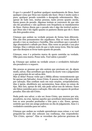20
O que é o pecado? É quebrar qualquer mandamento de Deus, fazer
qualquer coisa que Deus nos manda não fazer. Deus é muito santo e
puro, qualquer pecado cometido o desagrada sobremaneira. Mas,
apesar de tudo isso, muitas pessoas, tanto jovens quanto anciãs,
fazem pouco do pecado. Algumas tentam se convencer de que não
são tão pecadoras e não quebram com frequência os mandamentos
de Deus. Outros dizem que o pecado não é algo tão terrível assim e
que Deus não é tão rígido quanto os pastores dizem que ele é. Esses
são dois grandes erros.
Crianças que andam na verdade pensam de forma bem diferente.
Elas não têm pensamentos tão orgulhosos. Elas se veem cheias de
pecado e isso as machuca e humilha. Elas acreditam que o pecado é
algo abominável e odiado por Deus. Elas veem no pecado o seu pior
inimigo. Elas o odeiam mais do que a tudo nessa terra. Não há nada
que elas desejem se livrar tanto quanto do pecado.
Crianças, essa é a primeira marca de quem caminha na verdade.
Olhe para essa marca. Pense nela. Você odeia o pecado?
2. Crianças que andam na verdade amam o verdadeiro Salvador
dos pecadores e o seguem.
São poucas as pessoas que não sentem que precisam ser, de algum
modo, salvas. Elas acreditam que depois da morte vem o julgamento
e que gostariam de ser salvas dele.
Mas ai delas! Poucas verão que a Bíblia afirma veementemente que
há apenas um Salvador: Jesus Cristo. E poucas irão a Ele para pedir
por salvação. Elas confiam mais em suas orações, arrependimento,
idas à igreja, obediência aos sacramentos, boas obras ou coisas do
tipo. Mas isso, apesar de útil, não pode salvar-nos do inferno. Esses
são falsos caminhos para a salvação. Eles não são capazes de perdoar
pecados. Eles não são Cristo.
Nada pode nos salvar, a não ser Jesus Cristo, que morreu por nós,
pecadores, na cruz. Apenas aqueles que acreditam inteiramente Nele
tem os seus pecados perdoados e irão para o céu. Esses, apenas,
sentirão que tem um amigo poderoso no dia do julgamento. Esse é o
verdadeiro caminho para ser salvo.
Crianças que andam na verdade aprenderam essas coisas; e se você
perguntá-las onde elas colocam sua confiança, elas responderão:
Em Cristo, apenas. Elas se recordam das palavras graciosas de
 