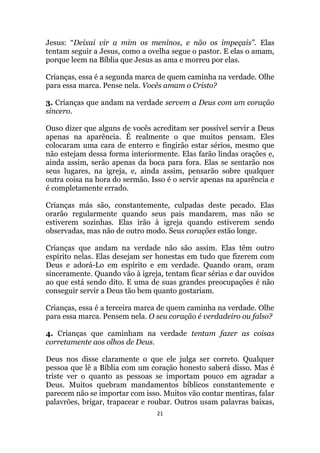 21
Jesus: “Deixai vir a mim os meninos, e não os impeçais”. Elas
tentam seguir a Jesus, como a ovelha segue o pastor. E elas o amam,
porque leem na Bíblia que Jesus as ama e morreu por elas.
Crianças, essa é a segunda marca de quem caminha na verdade. Olhe
para essa marca. Pense nela. Vocês amam o Cristo?
3. Crianças que andam na verdade servem a Deus com um coração
sincero.
Ouso dizer que alguns de vocês acreditam ser possível servir a Deus
apenas na aparência. É realmente o que muitos pensam. Eles
colocaram uma cara de enterro e fingirão estar sérios, mesmo que
não estejam dessa forma interiormente. Elas farão lindas orações e,
ainda assim, serão apenas da boca para fora. Elas se sentarão nos
seus lugares, na igreja, e, ainda assim, pensarão sobre qualquer
outra coisa na hora do sermão. Isso é o servir apenas na aparência e
é completamente errado.
Crianças más são, constantemente, culpadas deste pecado. Elas
orarão regularmente quando seus pais mandarem, mas não se
estiverem sozinhas. Elas irão à igreja quando estiverem sendo
observadas, mas não de outro modo. Seus corações estão longe.
Crianças que andam na verdade não são assim. Elas têm outro
espírito nelas. Elas desejam ser honestas em tudo que fizerem com
Deus e adorá-Lo em espírito e em verdade. Quando oram, oram
sinceramente. Quando vão à igreja, tentam ficar sérias e dar ouvidos
ao que está sendo dito. E uma de suas grandes preocupações é não
conseguir servir a Deus tão bem quanto gostariam.
Crianças, essa é a terceira marca de quem caminha na verdade. Olhe
para essa marca. Pensem nela. O seu coração é verdadeiro ou falso?
4. Crianças que caminham na verdade tentam fazer as coisas
corretamente aos olhos de Deus.
Deus nos disse claramente o que ele julga ser correto. Qualquer
pessoa que lê a Bíblia com um coração honesto saberá disso. Mas é
triste ver o quanto as pessoas se importam pouco em agradar a
Deus. Muitos quebram mandamentos bíblicos constantemente e
parecem não se importar com isso. Muitos vão contar mentiras, falar
palavrões, brigar, trapacear e roubar. Outros usam palavras baixas,
 