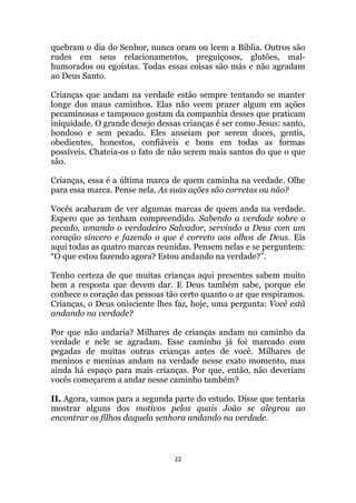 22
quebram o dia do Senhor, nunca oram ou leem a Bíblia. Outros são
rudes em seus relacionamentos, preguiçosos, glutões, mal-
humorados ou egoístas. Todas essas coisas são más e não agradam
ao Deus Santo.
Crianças que andam na verdade estão sempre tentando se manter
longe dos maus caminhos. Elas não veem prazer algum em ações
pecaminosas e tampouco gostam da companhia desses que praticam
iniquidade. O grande desejo dessas crianças é ser como Jesus: santo,
bondoso e sem pecado. Eles anseiam por serem doces, gentis,
obedientes, honestos, confiáveis e bons em todas as formas
possíveis. Chateia-os o fato de não serem mais santos do que o que
são.
Crianças, essa é a última marca de quem caminha na verdade. Olhe
para essa marca. Pense nela. As suas ações são corretas ou não?
Vocês acabaram de ver algumas marcas de quem anda na verdade.
Espero que as tenham compreendido. Sabendo a verdade sobre o
pecado, amando o verdadeiro Salvador, servindo a Deus com um
coração sincero e fazendo o que é correto aos olhos de Deus. Eis
aqui todas as quatro marcas reunidas. Pensem nelas e se perguntem:
“O que estou fazendo agora? Estou andando na verdade?”.
Tenho certeza de que muitas crianças aqui presentes sabem muito
bem a resposta que devem dar. E Deus também sabe, porque ele
conhece o coração das pessoas tão certo quanto o ar que respiramos.
Crianças, o Deus onisciente lhes faz, hoje, uma pergunta: Você está
andando na verdade?
Por que não andaria? Milhares de crianças andam no caminho da
verdade e nele se agradam. Esse caminho já foi marcado com
pegadas de muitas outras crianças antes de você. Milhares de
meninos e meninas andam na verdade nesse exato momento, mas
ainda há espaço para mais crianças. Por que, então, não deveriam
vocês começarem a andar nesse caminho também?
II. Agora, vamos para a segunda parte do estudo. Disse que tentaria
mostrar alguns dos motivos pelos quais João se alegrou ao
encontrar os filhos daquela senhora andando na verdade.
 