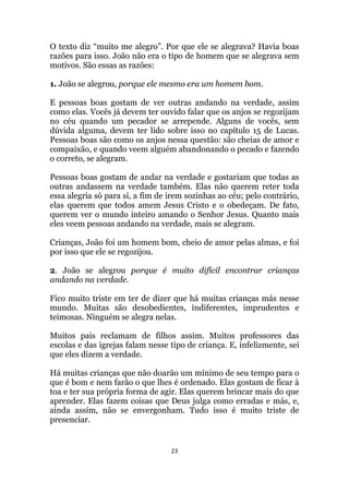 23
O texto diz “muito me alegro”. Por que ele se alegrava? Havia boas
razões para isso. João não era o tipo de homem que se alegrava sem
motivos. São essas as razões:
1. João se alegrou, porque ele mesmo era um homem bom.
E pessoas boas gostam de ver outras andando na verdade, assim
como elas. Vocês já devem ter ouvido falar que os anjos se regozijam
no céu quando um pecador se arrepende. Alguns de vocês, sem
dúvida alguma, devem ter lido sobre isso no capítulo 15 de Lucas.
Pessoas boas são como os anjos nessa questão: são cheias de amor e
compaixão, e quando veem alguém abandonando o pecado e fazendo
o correto, se alegram.
Pessoas boas gostam de andar na verdade e gostariam que todas as
outras andassem na verdade também. Elas não querem reter toda
essa alegria só para si, a fim de irem sozinhas ao céu; pelo contrário,
elas querem que todos amem Jesus Cristo e o obedeçam. De fato,
querem ver o mundo inteiro amando o Senhor Jesus. Quanto mais
eles veem pessoas andando na verdade, mais se alegram.
Crianças, João foi um homem bom, cheio de amor pelas almas, e foi
por isso que ele se regozijou.
2. João se alegrou porque é muito difícil encontrar crianças
andando na verdade.
Fico muito triste em ter de dizer que há muitas crianças más nesse
mundo. Muitas são desobedientes, indiferentes, imprudentes e
teimosas. Ninguém se alegra nelas.
Muitos pais reclamam de filhos assim. Muitos professores das
escolas e das igrejas falam nesse tipo de criança. E, infelizmente, sei
que eles dizem a verdade.
Há muitas crianças que não doarão um mínimo de seu tempo para o
que é bom e nem farão o que lhes é ordenado. Elas gostam de ficar à
toa e ter sua própria forma de agir. Elas querem brincar mais do que
aprender. Elas fazem coisas que Deus julga como erradas e más, e,
ainda assim, não se envergonham. Tudo isso é muito triste de
presenciar.
 