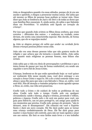 24
João se desagradava quando via essas atitudes, porque ele já era um
ancião e apóstolo, e chegou a presenciar muitas coisas. Ele sabia que
até mesmo os filhos de pessoas boas podiam se tornar más. Ouso
dizer que João se lembrava de Jacó e de Davi e de todas as dores que
suas famílias lhes causaram. E, ainda assim, ele sabia o que Salomão
disse em Provérbios: “A estultícia está ligada ao coração da
criança”.
Por isso que quando João avistou os filhos dessa senhora, que eram
corretos – diferentes dos outros – e andavam na verdade, como
deviam, ele sentiu uma misericórdia especial. Não duvido, de forma
alguma, que ele se regozijou muito!
3. João se alegrou porque ele sabia que andar na verdade faria
dessas crianças pessoas felizes nessa vida.
João não era uma dessas pessoas tolas que não gostava muito de
religião e que achava que ela tornaria o mundo infeliz. João sabia
que quanto mais religiosas as pessoas fossem, mas felizes elas
seriam.
João sabia que a vida era cheia de preocupações e problemas e que a
única forma de passar por isso de forma confortável, era sendo um
seguidor e servo fiel de Jesus Cristo.
Crianças, lembrem-se do que estão aprendendo hoje: se você quiser
ser realmente feliz nesse mundo mau, você deve entregar o seu
coração a Jesus Cristo e segui-lo. Dê a ele o total controle sobre suas
almas e peça-lhe para que seja o seu Salvador e Deus; aí, enfim, você
será feliz. Não dê atenção a vontades próprias e tente agradar apenas
a Deus; aí, então, sua vida será prazerosa.
Confie tudo a Cristo e ele cuidará de todos os problemas de sua
alma. Confie nele todo o tempo. Confie nele em qualquer
circunstância: saúde e doença, alegria e tristeza, juventude e velhice,
pobreza e riqueza. Confie nele e ele será um pastor para você, um
guia para liderá-lo, um rei para protegê-lo, um amigo para ajudá-lo
nos momentos que precisa. Confie nele, porque ele promete, “não te
deixarei, nem te desampararei”. Ele colocará em você o Espírito
Santo e dará um novo coração. Ele lhe dará poder para se tornar
uma criança verdadeiramente de Deus. Ele lhe dará graça para
manter o mau-humor sob controle, para não ser mais egoísta e amar
uns aos outros. Ele fará os seus fardos mais leves e o seu trabalho
 
