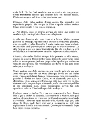 25
mais fácil. Ele lhe dará conforto nos momentos de insegurança.
Cristo transforma aqueles que confiam nele em pessoas felizes.
Cristo morreu para salvá-los e vive para trazer paz.
Crianças, João tinha certeza dessas coisas. Ele aprendeu por
experiência própria. Ele viu que os filhos daquela senhora seriam
felizes nesse mundo e, por isso, se regozijou.
4. Por último, João se alegrou porque ele sabia que andar na
verdade hoje, traria glória e honra na vida futura.
A vida que devemos dar mais valor é a futura. Muitas pessoas
parecem se preocupar apenas com o que acontece na vida presente,
mas elas estão erradas. Essa vida é muito curta e em breve acabará.
O ancião lhe dirá “parece que foi ontem que eu era uma criança”. A
vida futura é a que tem maior importância. Ela não tem fim: ela será
de felicidade eterna ou de dores sem fim. Veja o quanto isso é sério!
Crianças, não tenho dúvidas de que João pensava na vida eterna,
quando se alegrou. Nosso Senhor Jesus Cristo lhe disse várias vezes
sobre as recompensas gloriosas preparadas àqueles que andam na
verdade. João pensou nas recompensas que havia no céu para essas
crianças, e se alegrou.
Tenho certeza que João ansiou em seu coração pelo dia em que
Jesus viria pela segunda vez. Ouso dizer que ele viu em sua mente
essas crianças vestidas de branco, com coroas de ouro em suas mãos,
paradas à direita de Jesus Cristo, e se divertindo por toda a
eternidade. Ele as viu reencontrando sua mãe mais uma vez, no céu,
reencontrando naquele lugar abençoado, onde tristeza e despedidas
já não existiriam mais. Esses pensamentos devem ter sido
agradáveis e doces. Não duvido que João se alegrou.
Expliquei esses versículos. Fiz o que me comprometi a fazer. Disse-
lhes o que é andar na verdade. Disse também o motivo pelo qual
João se alegrou tanto ao encontrar os filhos dessa senhora andando
na verdade. Deixe-me agora resumir tudo, dizendo algo que, pela
ajuda de Deus, pode fazer com que a mensagem de hoje seja
rapidamente fincada em suas mentes. Quero que esse sermão fique
bem preso em sua memória.
 