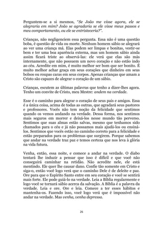 26
Perguntem-se a si mesmos, “Se João me visse agora, ele se
alegraria em mim? João se agradaria se ele visse meus passos e
meu comportamento, ou ele se entristeceria?.
Crianças, não negligenciem essa pergunta. Essa não é uma questão
boba, é questão de vida ou morte. Nenhum homem sábio se alegrará
ao ver uma criança má. Elas podem ser limpas e bonitas, vestir-se
bem e ter uma boa aparência externa, mas um homem sábio ainda
assim ficará triste ao observá-las: ele verá que elas são más
internamente, que não possuem um novo coração e não estão indo
ao céu. Acredite em mim, é muito melhor ser bom que ser bonito. É
muito melhor achar graça em seus corações que dinheiro em seus
bolsos ou roupas caras em seus corpos. Apenas crianças que amam a
Cristo são capazes de alegrar o coração de um sábio.
Crianças, escutem as últimas palavras que tenho a dizer-lhes agora.
Tenho um convite de Cristo, meu Mestre: andem na verdade.
Esse é o caminho para alegrar o coração de seus pais e amigos. Essa
é a única coisa, acima de todas as outras, que agradará seus pastores
e professores. Vocês não tem noção da felicidade que sentimos
quando os vemos andando na verdade. Dessa forma, nos sentimos
mais seguros em morrer e deixá-los nesse mundo tão perverso.
Sentimos que suas almas estão salvas, mesmo que tenhamos sido
chamados para o céu e já não possamos mais ajudá-los ou ensiná-
los. Sentimos que vocês estão no caminho correto para a felicidade e
estão preparados para os problemas que surgirem. Porque sabemos
que andar na verdade traz paz e temos certeza que nos leva à glória
na vida futura.
Venha, então, essa noite, e comece a andar na verdade. O diabo
tentará lhe induzir a pensar que isso é difícil e que você não
conseguirá caminhar na retidão. Não acredite nele, ele está
mentindo. Ele quer lhe causar dano. Confie tão somente em Cristo e
siga-o, então você logo verá que o caminho Dele é de deleite e paz.
Ore para que o Espírito Santo entre em seu coração e você se sentirá
mais forte. Ele pode guiá-lo na verdade. Leia a Bíblia regularmente e
logo você se tornará sábio acerca da salvação. A Bíblia é a palavra da
verdade. Leia e ore. Ore e leia. Comece a ter esses hábitos e
mantenha-os. Fazendo isso, você logo verá que é impossível não
andar na verdade. Mas venha, venha depressa.
 