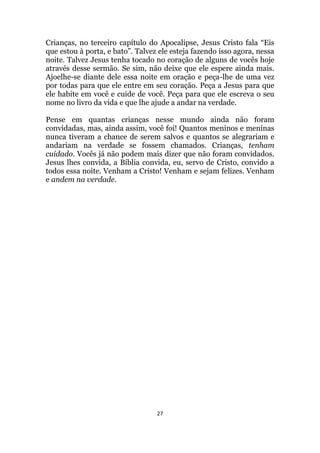 27
Crianças, no terceiro capítulo do Apocalipse, Jesus Cristo fala “Eis
que estou à porta, e bato”. Talvez ele esteja fazendo isso agora, nessa
noite. Talvez Jesus tenha tocado no coração de alguns de vocês hoje
através desse sermão. Se sim, não deixe que ele espere ainda mais.
Ajoelhe-se diante dele essa noite em oração e peça-lhe de uma vez
por todas para que ele entre em seu coração. Peça a Jesus para que
ele habite em você e cuide de você. Peça para que ele escreva o seu
nome no livro da vida e que lhe ajude a andar na verdade.
Pense em quantas crianças nesse mundo ainda não foram
convidadas, mas, ainda assim, você foi! Quantos meninos e meninas
nunca tiveram a chance de serem salvos e quantos se alegrariam e
andariam na verdade se fossem chamados. Crianças, tenham
cuidado. Vocês já não podem mais dizer que não foram convidados.
Jesus lhes convida, a Bíblia convida, eu, servo de Cristo, convido a
todos essa noite. Venham a Cristo! Venham e sejam felizes. Venham
e andem na verdade.
 