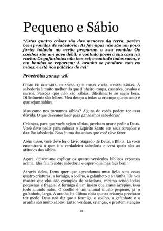 28
Pequeno e Sábio
“Estas quatro coisas são das menores da terra, porém
bem providas de sabedoria: As formigas não são um povo
forte; todavia no verão preparam a sua comida; Os
coelhos são um povo débil; e contudo põem a sua casa na
rocha; Os gafanhotos não tem rei; e contudo todos saem, e
em bandos se repartem; A aranha se pendura com as
mãos, e está nos palácios do rei”
Provérbios 30: 24—28.
COMO EU GOSTARIA, CRIANÇAS, QUE TODAS VOCÊS FOSSEM SÁBIAS. A
sabedoria é muito melhor do que dinheiro, roupa, casarões, cavalos e
carros. Pessoas que não são sábias, dificilmente se saem bem.
Dificilmente são felizes. Meu desejo a todas as crianças que eu amo é
que sejam sábias.
Mas como nos tornamos sábios? Alguns de vocês podem ter essa
dúvida. O que devemos fazer para ganharmos sabedoria?
Crianças, para que vocês sejam sábias, precisam orar e pedir a Deus.
Você deve pedir para colocar o Espírito Santo em seus corações e
dar-lhe sabedoria. Essa é uma das coisas que você deve fazer.
Além disso, você deve ler o Livro Sagrado de Deus, a Bíblia. Lá você
encontrará o que é a verdadeira sabedoria e verá quais são as
atitudes dos sábios.
Agora, deixem-me explicar os quatro versículos bíblicos expostos
acima. Eles falam sobre sabedoria e espero que lhes faça bem!
Através deles, Deus quer que aprendamos uma lição com essas
quatro criaturas: a formiga, o coelho, o gafanhoto e a aranha. Ele nos
mostra que elas são exemplos de sabedoria, mesmo sendo todas
pequenas e frágeis. A formiga é um inseto que causa arrepios, isso
todo mundo sabe. O coelho é um animal muito pequeno, já o
gafanhoto, largo. A aranha é a última coisa que as crianças precisam
ter medo. Deus nos diz que a formiga, o coelho, o gafanhoto e a
aranha são muito sábios. Então venham, crianças, e prestem atenção
 