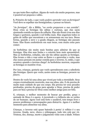 29
no que tento lhes explicar. Alguns de vocês são muito pequenos, mas
é possível ser pequeno e sábio.
I. Primeiro de tudo, o que vocês podem aprender com as formigas?
Você deve se espelhar nas formiguinhas, e pensar no futuro.
“As formigas”, diz a Bíblia, “no verão preparam a sua comida.
Deus criou as formigas tão sábias e curiosas, que elas saem
ajuntando comida na época da colheita. Elas não ficam à toa nos dias
longos e gostosos, quando o sol brilha mais. Elas angariam todos os
grãos de milho que encontram e os armazenam em sua toca. Dessa
forma, quando a neve e a geada chegam, as formigas não passam
fome. Elas ficam confortáveis em suas tocas, com muita coisa para
comer.
As borboletas são muito mais bonitas para admirar do que as
formigas. Elas têm asas lindas e o exterior bem mais apresentável.
Mas as borboletas, coitadas, não são tão sábias quanto as formigas.
Elas levam a vida a voar entre as flores e a aproveitar o verão, mas
elas nunca pensam em juntar comida para o inverno. E, então, o que
acontece quando o inverno chega? As borboletas morrem, enquanto
as formigas se mantém vivas.
Por isso, crianças, gostaria que vocês aprendessem com a sabedoria
das formigas. Quero que vocês, assim como as formigas, pensem no
futuro.
Dentro de vocês há uma alma que viverá por toda a eternidade. Seus
corpos eventualmente morrerão, mas sua alma, não. E ela precisa de
muito mais cuidado do que seu corpo. Ela precisa ter seus pecados
perdoados, precisa da graça para agradar a Deus, precisa de poder
para ser boa e precisa ter Deus como melhor amigo para ser feliz.
E, crianças, o melhor momento de buscar por perdão, graça e
amizade de Deus é o agora. A juventude e a infância são os verões
do ser humano. Agora você está forte e saudável, tem tempo livre e
poucos problemas e preocupações para distraí-lo. Agora é o melhor
momento para alimentar sua alma.
Crianças, o inverno está quase batendo à porta! A velhice é o seu
inverno. Geada, neve, chuva e relâmpagos, tudo isto está por vir.
Tristeza, dor, doença, morte e julgamento virão com a idade. Felizes
 