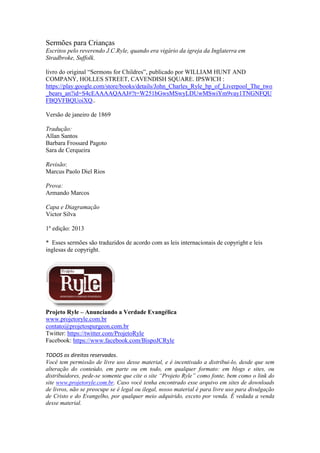 Sermões para Crianças
Escritos pelo reverendo J.C.Ryle, quando era vigário da igreja da Inglaterra em
Stradbroke, Suffolk.
livro do original “Sermons for Childres”, publicado por WILLIAM HUNT AND
COMPANY, HOLLES STREET, CAVENDISH SQUARE. IPSWICH :
https://play.google.com/store/books/details/John_Charles_Ryle_bp_of_Liverpool_The_two
_bears_an?id=S4cEAAAAQAAJ#?t=W251bGwsMSwyLDUwMSwiYm9vay1TNGNFQU
FBQVFBQUoiXQ..
Versão de janeiro de 1869
Tradução:
Allan Santos
Barbara Frossard Pagoto
Sara de Cerqueira
Revisão:
Marcus Paolo Diel Rios
Prova:
Armando Marcos
Capa e Diagramação
Victor Silva
1º edição: 2013
* Esses sermões são traduzidos de acordo com as leis internacionais de copyright e leis
inglesas de copyright.
Projeto Ryle – Anunciando a Verdade Evangélica
www.projetoryle.com.br
contato@projetospurgeon.com.br
Twitter: https://twitter.com/ProjetoRyle
Facebook: https://www.facebook.com/BispoJCRyle
TODOS os direitos reservados.
Você tem permissão de livre uso desse material, e é incentivado a distribui-lo, desde que sem
alteração do conteúdo, em parte ou em todo, em qualquer formato: em blogs e sites, ou
distribuidores, pede-se somente que cite o site “Projeto Ryle” como fonte, bem como o link do
site www.projetoryle.com.br. Caso você tenha encontrado esse arquivo em sites de downloads
de livros, não se preocupe se é legal ou ilegal, nosso material é para livre uso para divulgação
de Cristo e do Evangelho, por qualquer meio adquirido, exceto por venda. É vedada a venda
desse material.
 