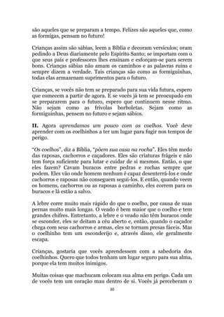 30
são aqueles que se preparam a tempo. Felizes são aqueles que, como
as formigas, pensam no futuro!
Crianças assim são sábias, leem a Bíblia e decoram versículos; oram
pedindo a Deus diariamente pelo Espírito Santo; se importam com o
que seus pais e professores lhes ensinam e esforçam-se para serem
bons. Crianças sábias não amam os caminhos e as palavras ruins e
sempre dizem a verdade. Tais crianças são como as formiguinhas,
todas elas armazenam suprimentos para o futuro.
Crianças, se vocês não tem se preparado para sua vida futura, espero
que comecem a partir de agora. E se vocês já tem se preocupado em
se prepararem para o futuro, espero que continuem nesse ritmo.
Não sejam como as frívolas borboletas. Sejam como as
formiguinhas, pensem no futuro e sejam sábios.
II. Agora aprendamos um pouco com os coelhos. Você deve
aprender com os coelhinhos a ter um lugar para fugir nos tempos de
perigo.
“Os coelhos”, diz a Bíblia, “põem sua casa na rocha”. Eles têm medo
das raposas, cachorros e caçadores. Eles são criaturas frágeis e não
tem força suficiente para lutar e cuidar de si mesmos. Então, o que
eles fazem? Cavam buracos entre pedras e rochas sempre que
podem. Eles vão onde homem nenhum é capaz desenterrá-los e onde
cachorros e raposas não conseguem segui-los. E então, quando veem
os homens, cachorros ou as raposas a caminho, eles correm para os
buracos e lá estão a salvo.
A lebre corre muito mais rápido do que o coelho, por causa de suas
pernas muito mais longas. O veado é bem maior que o coelho e tem
grandes chifres. Entretanto, a lebre e o veado não têm buracos onde
se esconder, eles se deitam a céu aberto e, então, quando o caçador
chega com seus cachorros e armas, eles se tornam presas fáceis. Mas
o coelhinho tem um esconderijo e, através disso, ele geralmente
escapa.
Crianças, gostaria que vocês aprendessem com a sabedoria dos
coelhinhos. Quero que todos tenham um lugar seguro para sua alma,
porque ela tem muitos inimigos.
Muitas coisas que machucam colocam sua alma em perigo. Cada um
de vocês tem um coração mau dentro de si. Vocês já perceberam o
 