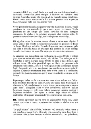 31
quanto é difícil ser bom? Cada um aqui tem um inimigo terrível,
buscando arruiná-los para sempre e levá-los ao inferno. Esse
inimigo é o diabo. Vocês não podem vê-lo, mas ele nunca está longe.
Vocês vivem num mundo onde há muitas pessoas más e poucas
boas. Crianças, tudo isso está contra você.
Vocês precisam da ajuda daquele que pode mantê-los a salvo. Vocês
precisam de um esconderijo para suas almas preciosas. Vocês
precisam de um amigo que possa salvá-los de seus corações
perversos, do diabo e do péssimo exemplo das pessoas más. Se
prestarem atenção no que digo, contarei quem é esse amigo.
Há alguém capaz de manter nossas almas a salvo, esse alguém é
Jesus Cristo. Ele é forte o suficiente para salvá-lo, porque é o Filho
de Deus. Ele deseja salvá-lo, Ele veio dos céus e morreu na cruz pela
sua vida e Ele ama todas as crianças. Ele gostava de tê-las consigo
quando estava aqui na terra. Ele as pegou no colo e abençoou-as.
As crianças que depositam sua confiança em Jesus Cristo e pedem
para que ele cuide de suas almas, são sábias. Tais crianças serão
mantidas a salvo, porque Jesus Cristo as ama e não deixará que
sofram dano. Ele não permitirá que o diabo ou pessoas más
arruínem suas almas. Jesus é a Rocha para onde as crianças devem
fugir. Enquanto viverem, as crianças que confiam em Jesus estarão
seguras e, quando morrerem, irão para o céu. Jesus é o verdadeiro
esconderijo. Aquelas crianças que O amarem estarão seguras e serão
felizes.
Espero que todas vocês busquem ter suas almas salvas por Cristo.
Não desistam de pedir ao Senhor Jesus que cuide dela. Não digam a
si mesmos, “ah, ainda teremos muito tempo para nos preocuparmos
com isso!”. Ninguém sabe o que acontecerá conosco. Talvez
fiquemos doentes e enfermos, talvez percamos nossos amigos e
fiquemos sozinhos. Ore agora a Jesus! Seja como os sábios
coelhinhos e busquem um esconderijo seguro para a sua alma.
III. Vamos aprender agora com os gafanhotos. Com eles, vocês
devem aprender a amar, manterem-se unidos e ajudar uns aos
outros.
“Os gafanhotos”, diz a Bíblia, “não tem rei, contudo, todos saem, e
em bandos se repartem”. Eles não têm ninguém para dizer-lhes o
que fazer. São pobres insetos, sozinhos no mundo. Um gafanhoto,
 
