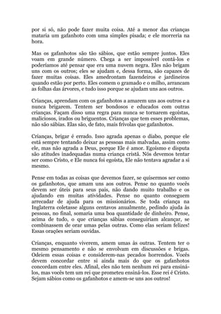 32
por si só, não pode fazer muita coisa. Até a menor das crianças
mataria um gafanhoto com uma simples pisada; e ele morreria na
hora.
Mas os gafanhotos são tão sábios, que estão sempre juntos. Eles
voam em grande número. Chega a ser impossível contá-los e
poderíamos até pensar que era uma nuvem negra. Eles não brigam
uns com os outros; eles se ajudam e, dessa forma, são capazes de
fazer muitas coisas. Eles amedrontam fazendeiros e jardineiros
quando estão por perto. Eles comem o gramado e o milho, arrancam
as folhas das árvores, e tudo isso porque se ajudam uns aos outros.
Crianças, aprendam com os gafanhotos a amarem uns aos outros e a
nunca brigarem. Tentem ser bondosos e educados com outras
crianças. Façam disso uma regra para nunca se tornarem egoístas,
maliciosos, irados ou briguentos. Crianças que tem esses problemas,
não são sábias. Elas são, de fato, mais frívolas que gafanhotos.
Crianças, brigar é errado. Isso agrada apenas o diabo, porque ele
está sempre tentando deixar as pessoas mais malvadas, assim como
ele, mas não agrada a Deus, porque Ele é amor. Egoísmo e disputa
são atitudes inadequadas numa criança cristã. Nós devemos tentar
ser como Cristo, e Ele nunca foi egoísta, Ele não tentava agradar a si
mesmo.
Pense em todas as coisas que devemos fazer, se quisermos ser como
os gafanhotos, que amam uns aos outros. Pense no quanto vocês
devem ser úteis para seus pais, não dando muito trabalho e os
ajudando em muitas atividades. Pense no quanto conseguem
arrecadar de ajuda para os missionários. Se toda criança na
Inglaterra coletasse alguns centavos anualmente, pedindo ajuda às
pessoas, no final, somaria uma boa quantidade de dinheiro. Pense,
acima de tudo, o que crianças sábias conseguiriam alcançar, se
combinassem de orar umas pelas outras. Como elas seriam felizes!
Essas orações seriam ouvidas.
Crianças, enquanto viverem, amem umas às outras. Tentem ter o
mesmo pensamento e não se envolvam em discussões e brigas.
Odeiem essas coisas e considerem-nas pecados horrendos. Vocês
devem concordar entre si ainda mais do que os gafanhotos
concordam entre eles. Afinal, eles não tem nenhum rei para ensiná-
los, mas vocês tem um rei que prometeu ensiná-los. Esse rei é Cristo.
Sejam sábios como os gafanhotos e amem-se uns aos outros!
 