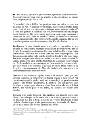 34
IV. Por último, vejamos o que devemos aprender com as aranhas.
Vocês devem aprender com as aranhas a não desistirem de serem
boas, só porque algo deu errado.
“A aranha”, diz a Bíblia, “se pendura com as mãos, e está nos
palácios do rei”. A aranha é bem frágil, mas suporta muitas dores
para construir sua teia. A aranha rasteja por entre as casas e sobe até
o topo dos quartos. E lá ela faz sua teia. Parece que não há nada que
possa impedi-la. Os empregados aparecem com suas vassouras e
destroem as teias, mas as aranhas voltam ao trabalho e refazem
tudo. Nenhum inseto é tão perseverante quanto a aranha. Ela faz seu
trabalho quantas vezes forem necessárias. Ela não desiste.
Lembro-me de uma história sobre um grande rei que voltou ao seu
reinado ao tomar como exemplo uma aranha. Pobre homem! Ele foi
levado de seu reino, assim como Davi, por rebeldes. Ele tentou voltar
várias vezes. Ele lutou em muitas batalhas, mas sempre perdia. Por
fim, começou a achar tudo inútil e resolveu desistir e não lutar mais.
Durante esse período, ele estava deitado na cama numa manhã de
verão, quando viu uma aranha trabalhando. A aranha tentava fazer
um fio de um lado ao outro do quarto. Doze vezes ela tentou em vão:
por doze vezes o fio quebrou e ela caiu no chão. Doze vezes ela se
levantou e tentou novamente. Mas não desistiu, ela perseverou e na
décima terceira vez obteve sucesso.
Quando o rei observou aquilo, disse a si mesmo, “por que não
deveria também eu perseverar em tentar reaver o meu reino? Por
que não conseguiria ganhar no final, apesar de já ter perdido tantas
vezes?”. Ele tentou novamente. E ganhou. Ele conquistou seus
inimigos e tomou para si o seu reino. Esse rei se chamava Robert
Bruce1. Ele voltou para o seu reino, na Escócia, ao copiar uma
aranha.
Gostaria que vocês fizessem das aranhas um modelo para suas
almas. Gostaria que vocês, assim como as aranhas, perseverassem e
se fixassem no que é bom. Gostaria que vocês decidissem nunca
desistir. Gostaria que vocês permanecessem tentando não fazer o
que é mau, mas o que é bom, agradando a Deus.
1
Robert Bruce VI, também conhecido como Robert I da Escócia, nasceu nas terras ancestrais da família
Bruce, provavelmente no castelo de Turnberry, em Ayrshire, em 1274, tendo se auto-coroado rei da
Escócia em 1306.
 
