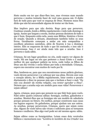 35
Sinto muito em ter que dizer-lhes isso, mas vivemos num mundo
perverso e muitos tentarão fazer de você uma pessoa má. O diabo
fará de tudo para que você se esqueça de Deus. Homens maus lhes
dirão que não há necessidade alguma de tentar ser tão bom.
Mas imploro para que não desista. Rogo para que persevere.
Continue orando, lendo a Bíblia regularmente e indo todo domingo à
igreja. Assim que largam a escola, muitas pessoas desistem de tudo o
que é bom. Enquanto estão nela, usam suas Bíblias, hinários e livros
de oração. Quando a deixam, abandonam também todos os seus
livros. Geralmente começam a andar em más companhias e
escolhem péssimos caminhos, além de ficarem à toa o domingo
inteiro. Eles se esquecem de tudo o que foi ensinado; e isso não é
perseverança. Isso é ser ainda mais tolo que a aranha. Isso é
perverso e nada sábio.
Crianças, há um lugar grandioso no céu, onde espero ver alguns de
vocês. Há um lugar no céu que pertence a Jesus Cristo e é muito
melhor do que qualquer palácio na terra, onde todos os filhos de
Deus um dia viverão e serão felizes por toda a eternidade. Crianças,
espero me encontrar com muitos de vocês por lá.
Mas, lembrem-se, para que nos encontremos nesse palácio glorioso,
vocês devem perseverar e se esforçar por sua alma. Devem orar com
o coração aberto, ler a Bíblia regularmente, lutar contra o pecado
diariamente e dizer às pessoas más que o incitam a fazer o mal, “Eu
não vou desistir da minha religião, vou tentar agradar a Deus”.
Deixem que a aranha seja um modelo para suas vidas! Perseverem e
sejam sábios!
Agora, crianças, peço para que pensem no que falei hoje para vocês.
Falei sobre quatro criaturas sábias: formigas, coelhos, gafanhotos e
aranhas. Mostrei-lhes que as formigas são um modelo de sabedoria
porque pensam no futuro. Os coelhos, porque constroem suas casas
em lugares seguros. Os gafanhotos, porque ajudam uns aos outros.
As aranhas, porque perseveram. Crianças, quero que sejam como
elas. Alguns de vocês talvez não vivam o suficiente para se tornarem
homens e mulheres. Mas algo você pode ser até mesmo agora: sábio.
Sejam sábios como as formiguinhas. Leiam esses dois versículos
bíblicos e memorizem-nos: “Lembra-te também do teu Criador nos
 