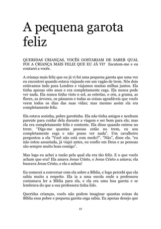 37
A pequena garota
feliz
QUERIDAS CRIANÇAS, VOCÊS GOSTARIAM DE SABER QUAL
FOI A CRIANÇA MAIS FELIZ QUE EU JÁ VI? Escutem-me e eu
contarei a vocês.
A criança mais feliz que eu já vi foi uma pequena garota que uma vez
eu encontrei quando estava viajando em um vagão de trem. Nós dois
estávamos indo para Londres e viajamos muitas milhas juntos. Ela
tinha apenas oito anos e era completamente cega. Ela nunca pode
ver nada. Ela nunca tinha visto o sol, as estrelas, o céu, a grama, as
flores, as árvores, os pássaros e todas as coisas agradáveis que vocês
veem todos os dias das suas vidas; mas mesmo assim ela era
completamente feliz.
Ela estava sozinha, pobre garotinha. Ela não tinha amigos e nenhum
parente para cuidar dela durante a viagem e ser bom para ela; mas
ela era completamente feliz e contente. Ela disse quando entrou no
trem: “Diga-me quantas pessoas estão no trem, eu sou
completamente cega e não posso ver nada”. Um cavalheiro
perguntou a ela “Você não está com medo?”. “Não”, disse ela. “eu
não estou assustada, já viajei antes, eu confio em Deus e as pessoas
são sempre muito boas comigo”.
Mas logo eu achei a razão pela qual ela era tão feliz. E o que vocês
acham que era? Ela amava Jesus Cristo, e Jesus Cristo a amava; ela
buscava Jesus Cristo, e ela o achou!
Eu comecei a conversar com ela sobre a Bíblia, e logo percebi que ela
sabia muito a respeito. Ela ia a uma escola onde a professora
costumava ler a Bíblia para ela, e ela era uma boa garota e se
lembrava do que a sua professora tinha lido.
Queridas crianças, vocês não podem imaginar quantas coisas da
Bíblia essa pobre e pequena garota cega sabia. Eu apenas desejo que
 
