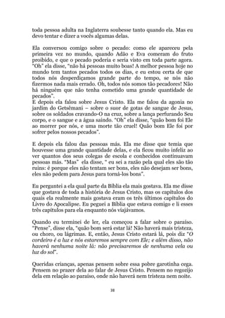 38
toda pessoa adulta na Inglaterra soubesse tanto quando ela. Mas eu
devo tentar e dizer a vocês algumas delas.
Ela conversou comigo sobre o pecado: como ele apareceu pela
primeira vez no mundo, quando Adão e Eva comeram do fruto
proibido, e que o pecado poderia e seria visto em toda parte agora.
“Oh” ela disse, “não há pessoas muito boas! A melhor pessoa hoje no
mundo tem tantos pecados todos os dias, e eu estou certa de que
todos nós desperdiçamos grande parte do tempo, se nós não
fizermos nada mais errado. Oh, todos nós somos tão pecadores! Não
há ninguém que não tenha cometido uma grande quantidade de
pecados”.
E depois ela falou sobre Jesus Cristo. Ela me falou da agonia no
jardim do Getsêmani – sobre o suor de gotas de sangue de Jesus,
sobre os soldados cravando-O na cruz, sobre a lança perfurando Seu
corpo, e o sangue e a água saindo. “Oh” ela disse, “quão bom foi Ele
ao morrer por nós, e uma morte tão cruel! Quão bom Ele foi por
sofrer pelos nossos pecados”.
E depois ela falou das pessoas más. Ela me disse que temia que
houvesse uma grande quantidade delas, e ela ficou muito infeliz ao
ver quantos dos seus colegas de escola e conhecidos continuavam
pessoas más. “Mas” ela disse, “ eu sei a razão pela qual eles são tão
ruins: é porque eles não tentam ser bons, eles não desejam ser bons,
eles não pedem para Jesus para torná-los bons”.
Eu perguntei a ela qual parte da Bíblia ela mais gostava. Ela me disse
que gostava de toda a história de Jesus Cristo, mas os capítulos dos
quais ela realmente mais gostava eram os três últimos capítulos do
Livro do Apocalipse. Eu peguei a Bíblia que estava comigo e li esses
três capítulos para ela enquanto nós viajávamos.
Quando eu terminei de ler, ela começou a falar sobre o paraíso.
“Pense”, disse ela, “quão bom será estar lá! Não haverá mais tristeza,
ou choro, ou lágrimas. E, então, Jesus Cristo estará lá, pois diz “O
cordeiro é a luz e nós estaremos sempre com Ele; e além disso, não
haverá nenhuma noite lá: não precisaremos de nenhuma vela ou
luz do sol”.
Queridas crianças, apenas pensem sobre essa pobre garotinha cega.
Pensem no prazer dela ao falar de Jesus Cristo. Pensem no regozijo
dela em relação ao paraíso, onde não haverá nem tristeza nem noite.
 