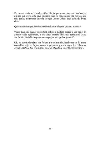 39
Eu nunca mais a vi desde então. Ela foi para sua casa em Londres, e
eu não sei se ela está viva ou não; mas eu espero que ela esteja e eu
não tenho nenhuma dúvida de que Jesus Cristo tem cuidado bem
dela.
Queridas crianças, vocês são tão felizes e alegres quanto ela era?
Vocês não são cegos, vocês tem olhos, e podem correr e ver tudo, ir
aonde vocês quiserem, e ler tanto quanto lhe seja agradável. Mas
vocês são tão felizes quanto essa pequena e pobre garota?
Oh, se vocês desejam ser felizes neste mundo, lembrem-se do meu
conselho hoje – façam como a pequena garota cega fez: “Ame a
Jesus Cristo, e Ele te amará, busque-O cedo, e você O encontrará”.
 